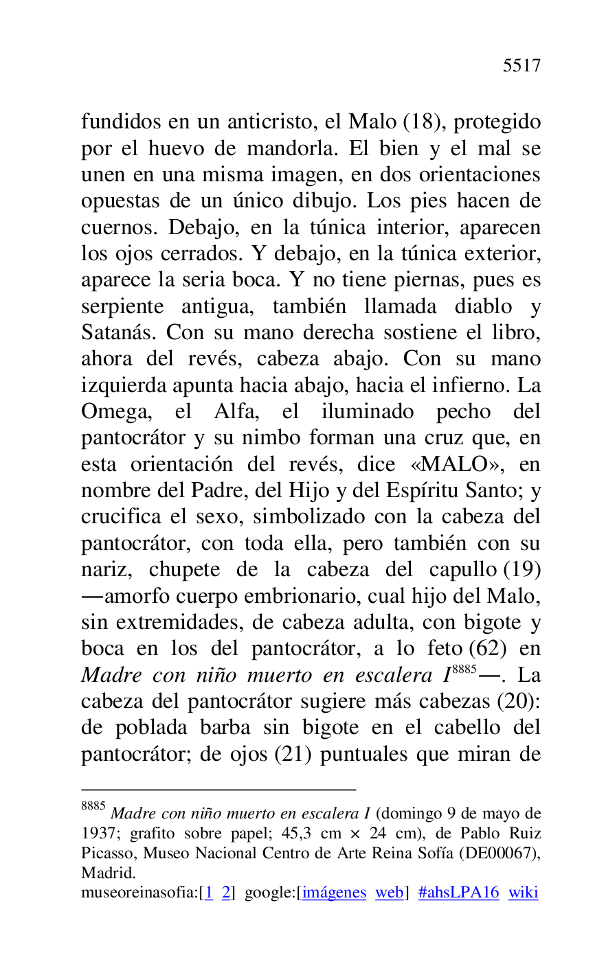 
fundidos en un anticristo, el Malo (18), protegido 
por el huevo de mandorla. El bien y el mal se 
unen en una misma imagen, en dos orientaciones 
opuestas de un único dibujo. Los pies hacen de 
cuernos. Debajo, en la túnica interior, aparecen 
los ojos cerrados. Y debajo, en la túnica exterior, 
aparece la seria boca. Y no tiene piernas, pues es 
serpiente antigua, también llamada diablo y 
Satanás. Con su mano derecha sostiene el libro, 
ahora del revés, cabeza abajo. Con su mano 
izquierda apunta hacia abajo, hacia el infierno. La 
Omega, el Alfa, el iluminado pecho del 
pantocrátor y su nimbo forman una cruz que, en 
esta orientación del revés, dice «MALO», en 
nombre del Padre, del Hijo y del Espíritu Santo; y 
crucifica el sexo, simbolizado con la cabeza del 
pantocrátor, con toda ella, pero también con su 
nariz, chupete de la cabeza del capullo (19) 
.amorfo cuerpo embrionario, cual hijo del Malo, 
sin extremidades, de cabeza adulta, con bigote y 
boca en los del pantocrátor, a lo feto (62) en 
Madre con niño muerto en escalera I 8885.. La 
cabeza del pantocrátor sugiere más cabezas (20): 
de poblada barba sin bigote en el cabello del 
pantocrátor; de ojos (21) puntuales que miran de 

8885 Madre con niño muerto en escalera I (domingo 9 de mayo de 
1937; grafito sobre papel; 45,3 cm × 24 cm), de Pablo Ruiz 
Picasso, Museo Nacional Centro de Arte Reina Sofía (DE00067), Madrid. 

museoreinasofia:[1 2] google:[imágenes web] #ahsLPA16 wiki 

