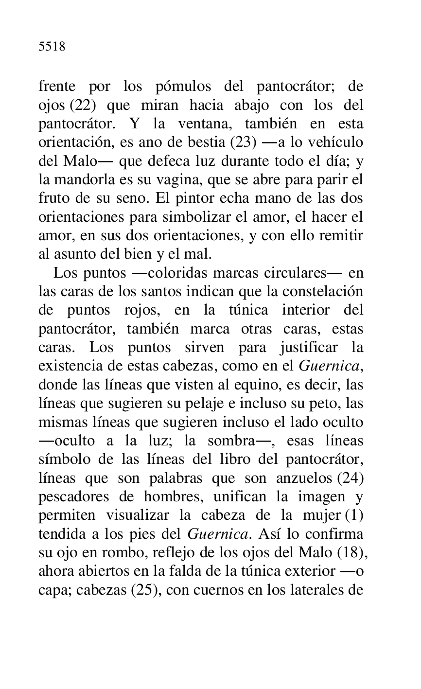 
frente por los pómulos del pantocrátor; de 
ojos (22) que miran hacia abajo con los del 
pantocrátor. Y la ventana, también en esta 
orientación, es ano de bestia (23) .a lo vehículo 
del Malo. que defeca luz durante todo el día; y 
la mandorla es su vagina, que se abre para parir el 
fruto de su seno. El pintor echa mano de las dos 
orientaciones para simbolizar el amor, el hacer el 
amor, en sus dos orientaciones, y con ello remitir 
al asunto del bien y el mal. 

Los puntos .coloridas marcas circulares. en 
las caras de los santos indican que la constelación 
de puntos rojos, en la túnica interior del 
pantocrátor, también marca otras caras, estas 
caras. Los puntos sirven para justificar la 
existencia de estas cabezas, como en el Guernica, 
donde las líneas que visten al equino, es decir, las 
líneas que sugieren su pelaje e incluso su peto, las 
mismas líneas que sugieren incluso el lado oculto 
.oculto a la luz; la sombra., esas líneas 
símbolo de las líneas del libro del pantocrátor, 
líneas que son palabras que son anzuelos (24) 
pescadores de hombres, unifican la imagen y 
permiten visualizar la cabeza de la mujer (1) 
tendida a los pies del Guernica. Así lo confirma 
su ojo en rombo, reflejo de los ojos del Malo (18), 
ahora abiertos en la falda de la túnica exterior .o 
capa; cabezas (25), con cuernos en los laterales de 


