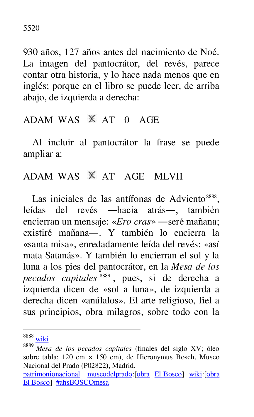 
930 años, 127 años antes del nacimiento de Noé. 
La imagen del pantocrátor, del revés, parece 
contar otra historia, y lo hace nada menos que en 
inglés; porque en el libro se puede leer, de arriba 
abajo, de izquierda a derecha: 

 

ADAM WAS AT 0 AGE 

 

Al incluir al pantocrátor la frase se puede 
ampliar a: 

 

ADAM WAS AT AGE MLVII 

 

Las iniciales de las antífonas de Adviento 8888, 
leídas del revés .hacia atrás., también 
encierran un mensaje: «Ero cras» .seré mañana; 
existiré mañana.. Y también lo encierra la 
«santa misa», enredadamente leída del revés: «así 
mata Satanás». Y también lo encierran el sol y la 
luna a los pies del pantocrátor, en la Mesa de los 
pecados capitales 8889, pues, si de derecha a 
izquierda dicen de «sol a luna», de izquierda a 
derecha dicen «anúlalos». El arte religioso, fiel a 
sus principios, obra milagros, sobre todo con la 

8888 wiki 

8889 Mesa de los pecados capitales (finales del siglo XV; óleo 
sobre tabla; 120 cm × 150 cm), de Hieronymus Bosch, Museo 
Nacional del Prado (P02822), Madrid. 
patrimonionacional museodelprado:[obra El Bosco] wiki:[obra 
El Bosco] #ahsBOSCOmesa 


