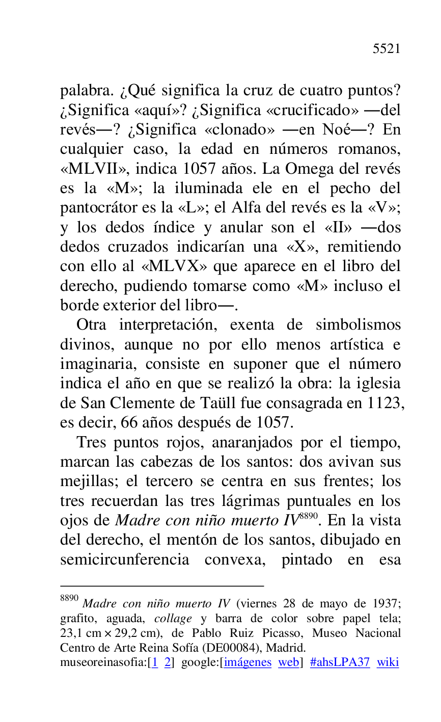 
palabra. ¿Qué significa la cruz de cuatro puntos? 
¿Significa «aquí»? ¿Significa «crucificado» .del 
revés.? ¿Significa «clonado» .en Noé.? En 
cualquier caso, la edad en números romanos, 
«MLVII», indica 1057 años. La Omega del revés 
es la «M»; la iluminada ele en el pecho del 
pantocrátor es la «L»; el Alfa del revés es la «V»; 
y los dedos índice y anular son el «II» .dos 
dedos cruzados indicarían una «X», remitiendo 
con ello al «MLVX» que aparece en el libro del 
derecho, pudiendo tomarse como «M» incluso el 
borde exterior del libro.. 

Otra interpretación, exenta de simbolismos 
divinos, aunque no por ello menos artística e 
imaginaria, consiste en suponer que el número 
indica el año en que se realizó la obra: la iglesia 
de San Clemente de Taüll fue consagrada en 1123, 
es decir, 66 años después de 1057. 

Tres puntos rojos, anaranjados por el tiempo, 
marcan las cabezas de los santos: dos avivan sus 
mejillas; el tercero se centra en sus frentes; los 
tres recuerdan las tres lágrimas puntuales en los 
ojos de Madre con niño muerto IV 8890. En la vista 
del derecho, el mentón de los santos, dibujado en 
semicircunferencia convexa, pintado en esa 

8890 Madre con niño muerto IV (viernes 28 de mayo de 1937; 
grafito, aguada, collage y barra de color sobre papel tela; 
23,1 cm × 29,2 cm), de Pablo Ruiz Picasso, Museo Nacional 
Centro de Arte Reina Sofía (DE00084), Madrid. 
museoreinasofia:[1 2] google:[imágenes web] #ahsLPA37 wiki 

