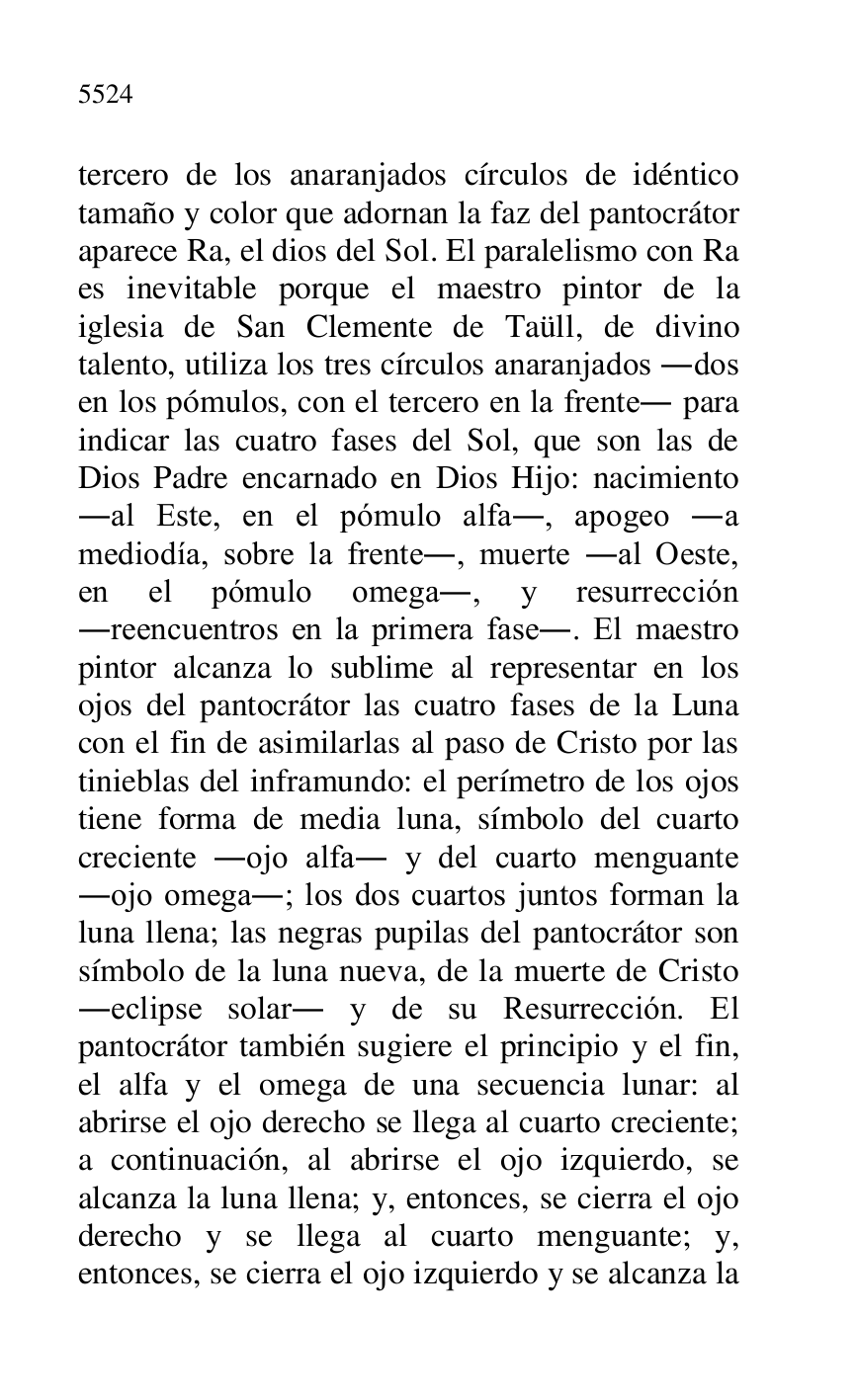 
tercero de los anaranjados círculos de idéntico 
tamaño y color que adornan la faz del pantocrátor 
aparece Ra, el dios del Sol. El paralelismo con Ra 
es inevitable porque el maestro pintor de la 
iglesia de San Clemente de Taüll, de divino 
talento, utiliza los tres círculos anaranjados .dos 
en los pómulos, con el tercero en la frente. para 
indicar las cuatro fases del Sol, que son las de 
Dios Padre encarnado en Dios Hijo: nacimiento 
.al Este, en el pómulo alfa., apogeo .a 
mediodía, sobre la frente., muerte .al Oeste, 
en el pómulo omega., y resurrección 
.reencuentros en la primera fase.. El maestro 
pintor alcanza lo sublime al representar en los 
ojos del pantocrátor las cuatro fases de la Luna 
con el fin de asimilarlas al paso de Cristo por las 
tinieblas del inframundo: el perímetro de los ojos 
tiene forma de media luna, símbolo del cuarto 
creciente .ojo alfa. y del cuarto menguante 
.ojo omega.; los dos cuartos juntos forman la 
luna llena; las negras pupilas del pantocrátor son 
símbolo de la luna nueva, de la muerte de Cristo 
.eclipse solar. y de su Resurrección. El 
pantocrátor también sugiere el principio y el fin, 
el alfa y el omega de una secuencia lunar: al 
abrirse el ojo derecho se llega al cuarto creciente; 
a continuación, al abrirse el ojo izquierdo, se 
alcanza la luna llena; y, entonces, se cierra el ojo 
derecho y se llega al cuarto menguante; y, 
entonces, se cierra el ojo izquierdo y se alcanza la 


