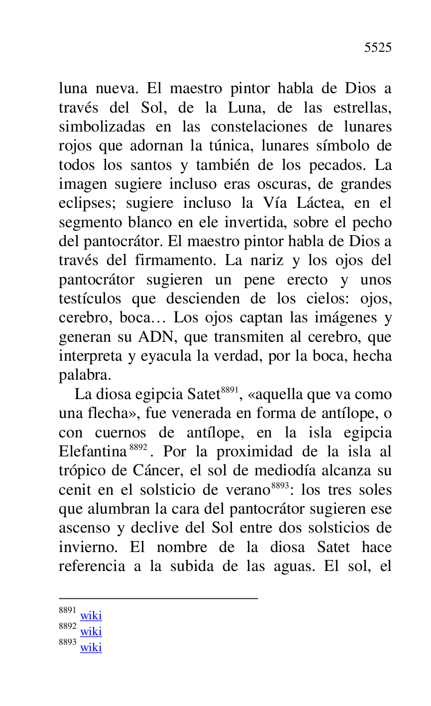 
luna nueva. El maestro pintor habla de Dios a 
través del Sol, de la Luna, de las estrellas, 
simbolizadas en las constelaciones de lunares 
rojos que adornan la túnica, lunares símbolo de 
todos los santos y también de los pecados. La 
imagen sugiere incluso eras oscuras, de grandes 
eclipses; sugiere incluso la Vía Láctea, en el 
segmento blanco en ele invertida, sobre el pecho 
del pantocrátor. El maestro pintor habla de Dios a 
través del firmamento. La nariz y los ojos del 
pantocrátor sugieren un pene erecto y unos 
testículos que descienden de los cielos: ojos, 
cerebro, boca… Los ojos captan las imágenes y 
generan su ADN, que transmiten al cerebro, que 
interpreta y eyacula la verdad, por la boca, hecha 
palabra. 

La diosa egipcia Satet 8891, «aquella que va como 
una flecha», fue venerada en forma de antílope, o 
con cuernos de antílope, en la isla egipcia 
Elefantina 8892. Por la proximidad de la isla al 
trópico de Cáncer, el sol de mediodía alcanza su 
cenit en el solsticio de verano 8893: los tres soles 
que alumbran la cara del pantocrátor sugieren ese 
ascenso y declive del Sol entre dos solsticios de 
invierno. El nombre de la diosa Satet hace 
referencia a la subida de las aguas. El sol, el 

8891 wiki 

8892 wiki 

8893 wiki 


