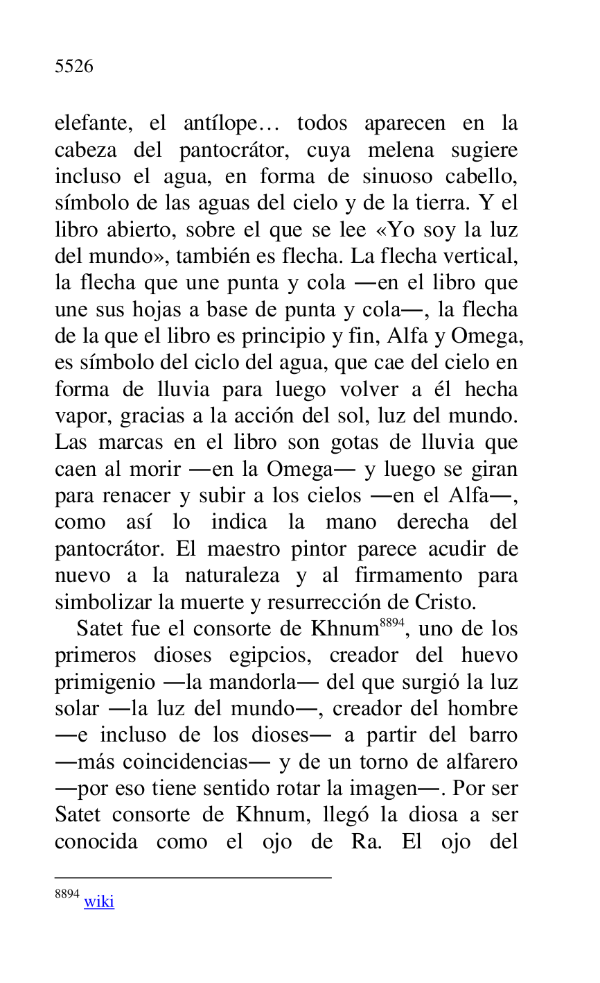 
elefante, el antílope… todos aparecen en la 
cabeza del pantocrátor, cuya melena sugiere 
incluso el agua, en forma de sinuoso cabello, 
símbolo de las aguas del cielo y de la tierra. Y el 
libro abierto, sobre el que se lee «Yo soy la luz 
del mundo», también es flecha. La flecha vertical, 
la flecha que une punta y cola .en el libro que 
une sus hojas a base de punta y cola., la flecha 
de la que el libro es principio y fin, Alfa y Omega, 
es símbolo del ciclo del agua, que cae del cielo en 
forma de lluvia para luego volver a él hecha 
vapor, gracias a la acción del sol, luz del mundo. 
Las marcas en el libro son gotas de lluvia que 
caen al morir .en la Omega. y luego se giran 
para renacer y subir a los cielos .en el Alfa., 
como así lo indica la mano derecha del 
pantocrátor. El maestro pintor parece acudir de 
nuevo a la naturaleza y al firmamento para 
simbolizar la muerte y resurrección de Cristo. 

Satet fue el consorte de Khnum 8894, uno de los 
primeros dioses egipcios, creador del huevo 
primigenio .la mandorla. del que surgió la luz 
solar .la luz del mundo., creador del hombre 
.e incluso de los dioses. a partir del barro 
.más coincidencias. y de un torno de alfarero 
.por eso tiene sentido rotar la imagen.. Por ser 
Satet consorte de Khnum, llegó la diosa a ser 
conocida como el ojo de Ra. El ojo del 

8894 wiki 


