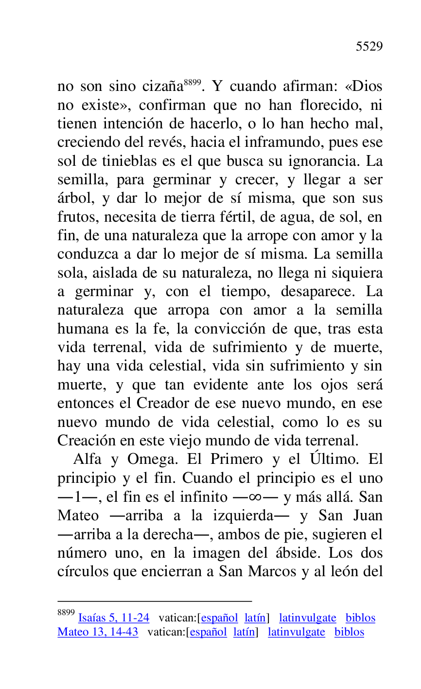 
no son sino cizaña 8899. Y cuando afirman: «Dios 
no existe», confirman que no han florecido, ni 
tienen intención de hacerlo, o lo han hecho mal, 
creciendo del revés, hacia el inframundo, pues ese 
sol de tinieblas es el que busca su ignorancia. La 
semilla, para germinar y crecer, y llegar a ser 
árbol, y dar lo mejor de sí misma, que son sus 
frutos, necesita de tierra fértil, de agua, de sol, en 
fin, de una naturaleza que la arrope con amor y la 
conduzca a dar lo mejor de sí misma. La semilla 
sola, aislada de su naturaleza, no llega ni siquiera 
a germinar y, con el tiempo, desaparece. La 
naturaleza que arropa con amor a la semilla 
humana es la fe, la convicción de que, tras esta 
vida terrenal, vida de sufrimiento y de muerte, 
hay una vida celestial, vida sin sufrimiento y sin 
muerte, y que tan evidente ante los ojos será 
entonces el Creador de ese nuevo mundo, en ese 
nuevo mundo de vida celestial, como lo es su 
Creación en este viejo mundo de vida terrenal. 

8899 Isaías 5, 11-24 vatican:[español latín] latinvulgate biblos 

Mateo 13, 14-43 vatican:[español latín] latinvulgate biblos 

Alfa y Omega. El Primero y el Último. El 
principio y el fin. Cuando el principio es el uno 
.1., el fin es el infinito . . y más allá. San 
Mateo .arriba a la izquierda. y San Juan 
.arriba a la derecha., ambos de pie, sugieren el 
número uno, en la imagen del ábside. Los dos 
círculos que encierran a San Marcos y al león del 


