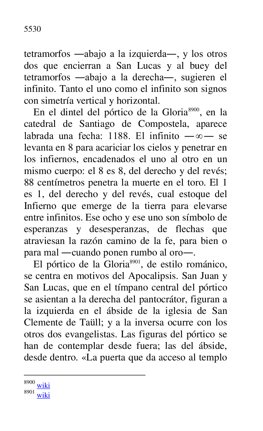 
tetramorfos .abajo a la izquierda., y los otros 
dos que encierran a San Lucas y al buey del 
tetramorfos .abajo a la derecha., sugieren el 
infinito. Tanto el uno como el infinito son signos 
con simetría vertical y horizontal. 

En el dintel del pórtico de la Gloria 8900, en la 
catedral de Santiago de Compostela, aparece 
labrada una fecha: 1188. El infinito . . se 
levanta en 8 para acariciar los cielos y penetrar en 
los infiernos, encadenados el uno al otro en un 
mismo cuerpo: el 8 es 8, del derecho y del revés; 
88 centímetros penetra la muerte en el toro. El 1 
es 1, del derecho y del revés, cual estoque del 
Infierno que emerge de la tierra para elevarse 
entre infinitos. Ese ocho y ese uno son símbolo de 
esperanzas y desesperanzas, de flechas que 
atraviesan la razón camino de la fe, para bien o 
para mal .cuando ponen rumbo al oro.. 

8900 wiki 

8901 wiki 

El pórtico de la Gloria 8901, de estilo románico, 
se centra en motivos del Apocalipsis. San Juan y 
San Lucas, que en el tímpano central del pórtico 
se asientan a la derecha del pantocrátor, figuran a 
la izquierda en el ábside de la iglesia de San 
Clemente de Taüll; y a la inversa ocurre con los 
otros dos evangelistas. Las figuras del pórtico se 
han de contemplar desde fuera; las del ábside, 
desde dentro. «La puerta que da acceso al templo 


