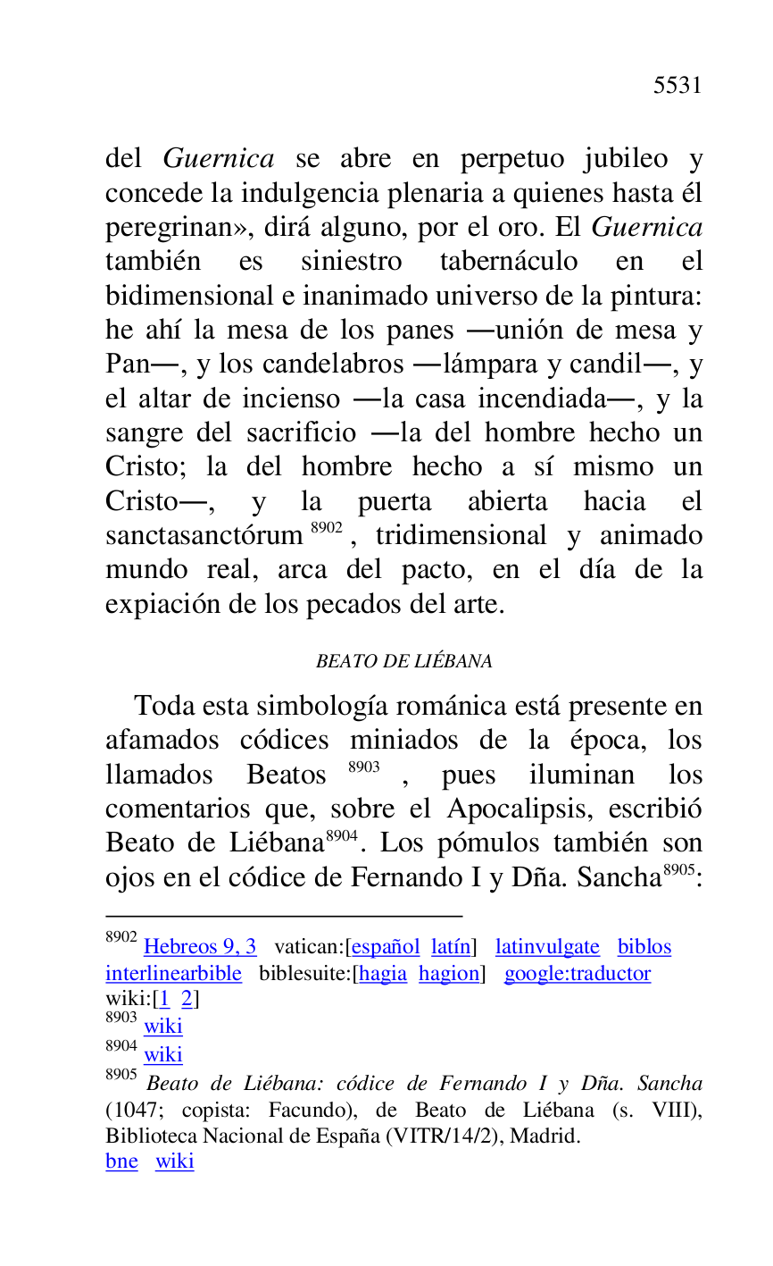
del Guernica se abre en perpetuo jubileo y 
concede la indulgencia plenaria a quienes hasta él 
peregrinan», dirá alguno, por el oro. El Guernica 
también es siniestro tabernáculo en el 
bidimensional e inanimado universo de la pintura: 
he ahí la mesa de los panes .unión de mesa y 
Pan., y los candelabros .lámpara y candil., y 
el altar de incienso .la casa incendiada., y la 
sangre del sacrificio .la del hombre hecho un 
Cristo; la del hombre hecho a sí mismo un 
Cristo., y la puerta abierta hacia el 
sanctasanctórum 8902, tridimensional y animado 
mundo real, arca del pacto, en el día de la 
expiación de los pecados del arte. 

8902 Hebreos 9, 3 vatican:[español latín] latinvulgate biblos 

interlinearbible biblesuite:[hagia hagion] google:traductor 

wiki:[1 2] 

8903 wiki 

8904 wiki 

8905 Beato de Liébana: códice de Fernando I y Dña. Sancha 
(1047; copista: Facundo), de Beato de Liébana (s. VIII), 
Biblioteca Nacional de España (VITR/14/2), Madrid. 

bne wiki 

BEATO DE LIÉBANA 

Toda esta simbología románica está presente en 
afamados códices miniados de la época, los 
llamados Beatos 8903, pues iluminan los 
comentarios que, sobre el Apocalipsis, escribió 
Beato de Liébana 8904. Los pómulos también son 
ojos en el códice de Fernando I y Dña. Sancha 8905: 


