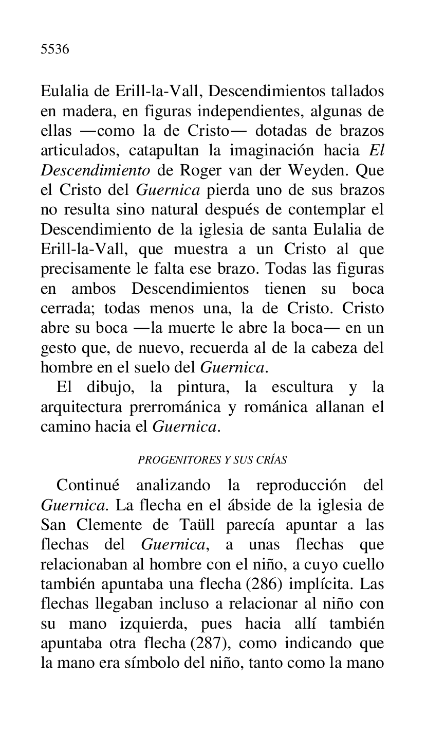 
Eulalia de Erill-la-Vall, Descendimientos tallados 
en madera, en figuras independientes, algunas de 
ellas .como la de Cristo. dotadas de brazos 
articulados, catapultan la imaginación hacia El 
Descendimiento de Roger van der Weyden. Que 
el Cristo del Guernica pierda uno de sus brazos 
no resulta sino natural después de contemplar el 
Descendimiento de la iglesia de santa Eulalia de 
Erill-la-Vall, que muestra a un Cristo al que 
precisamente le falta ese brazo. Todas las figuras 
en ambos Descendimientos tienen su boca 
cerrada; todas menos una, la de Cristo. Cristo 
abre su boca .la muerte le abre la boca. en un 
gesto que, de nuevo, recuerda al de la cabeza del 
hombre en el suelo del Guernica. 

El dibujo, la pintura, la escultura y la 
arquitectura prerrománica y románica allanan el 
camino hacia el Guernica. 

PROGENITORES Y SUS CRÍAS 

Continué analizando la reproducción del 
Guernica. La flecha en el ábside de la iglesia de 
San Clemente de Taüll parecía apuntar a las 
flechas del Guernica, a unas flechas que 
relacionaban al hombre con el niño, a cuyo cuello 
también apuntaba una flecha (286) implícita. Las 
flechas llegaban incluso a relacionar al niño con 
su mano izquierda, pues hacia allí también 
apuntaba otra flecha (287), como indicando que 
la mano era símbolo del niño, tanto como la mano 


