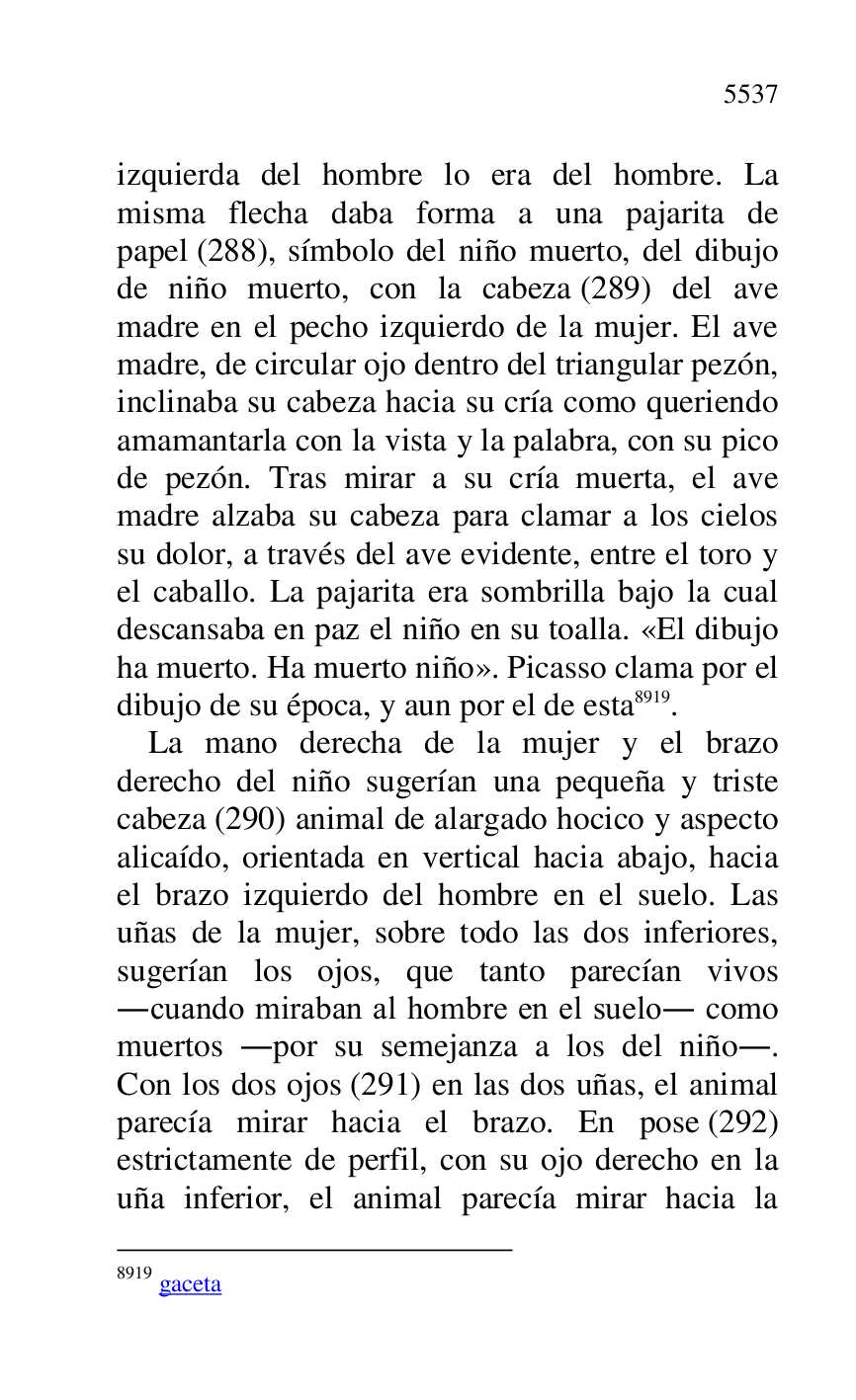 
izquierda del hombre lo era del hombre. La 
misma flecha daba forma a una pajarita de 
papel (288), símbolo del niño muerto, del dibujo 
de niño muerto, con la cabeza (289) del ave 
madre en el pecho izquierdo de la mujer. El ave 
madre, de circular ojo dentro del triangular pezón, 
inclinaba su cabeza hacia su cría como queriendo 
amamantarla con la vista y la palabra, con su pico 
de pezón. Tras mirar a su cría muerta, el ave 
madre alzaba su cabeza para clamar a los cielos 
su dolor, a través del ave evidente, entre el toro y 
el caballo. La pajarita era sombrilla bajo la cual 
descansaba en paz el niño en su toalla. «El dibujo 
ha muerto. Ha muerto niño». Picasso clama por el 
dibujo de su época, y aun por el de esta 8919. 

8919 gaceta 

La mano derecha de la mujer y el brazo 
derecho del niño sugerían una pequeña y triste 
cabeza (290) animal de alargado hocico y aspecto 
alicaído, orientada en vertical hacia abajo, hacia 
el brazo izquierdo del hombre en el suelo. Las 
uñas de la mujer, sobre todo las dos inferiores, 
sugerían los ojos, que tanto parecían vivos 
.cuando miraban al hombre en el suelo. como 
muertos .por su semejanza a los del niño.. 
Con los dos ojos (291) en las dos uñas, el animal 
parecía mirar hacia el brazo. En pose (292) 
estrictamente de perfil, con su ojo derecho en la 
uña inferior, el animal parecía mirar hacia la 


