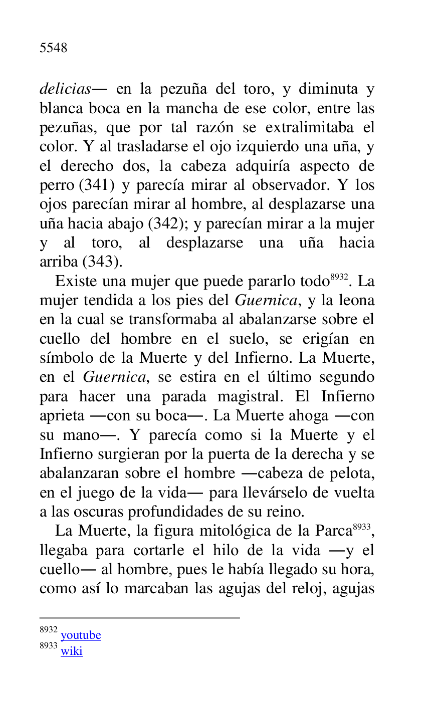 
delicias. en la pezuña del toro, y diminuta y 
blanca boca en la mancha de ese color, entre las 
pezuñas, que por tal razón se extralimitaba el 
color. Y al trasladarse el ojo izquierdo una uña, y 
el derecho dos, la cabeza adquiría aspecto de 
perro (341) y parecía mirar al observador. Y los 
ojos parecían mirar al hombre, al desplazarse una 
uña hacia abajo (342); y parecían mirar a la mujer 
y al toro, al desplazarse una uña hacia 
arriba (343). 

Existe una mujer que puede pararlo todo 8932. La 
mujer tendida a los pies del Guernica, y la leona 
en la cual se transformaba al abalanzarse sobre el 
cuello del hombre en el suelo, se erigían en 
símbolo de la Muerte y del Infierno. La Muerte, 
en el Guernica, se estira en el último segundo 
para hacer una parada magistral. El Infierno 
aprieta .con su boca.. La Muerte ahoga .con 
su mano.. Y parecía como si la Muerte y el 
Infierno surgieran por la puerta de la derecha y se 
abalanzaran sobre el hombre .cabeza de pelota, 
en el juego de la vida. para llevárselo de vuelta 
a las oscuras profundidades de su reino. 

8932 youtube 

8933 wiki 

La Muerte, la figura mitológica de la Parca 8933, 
llegaba para cortarle el hilo de la vida .y el 
cuello. al hombre, pues le había llegado su hora, 
como así lo marcaban las agujas del reloj, agujas 


