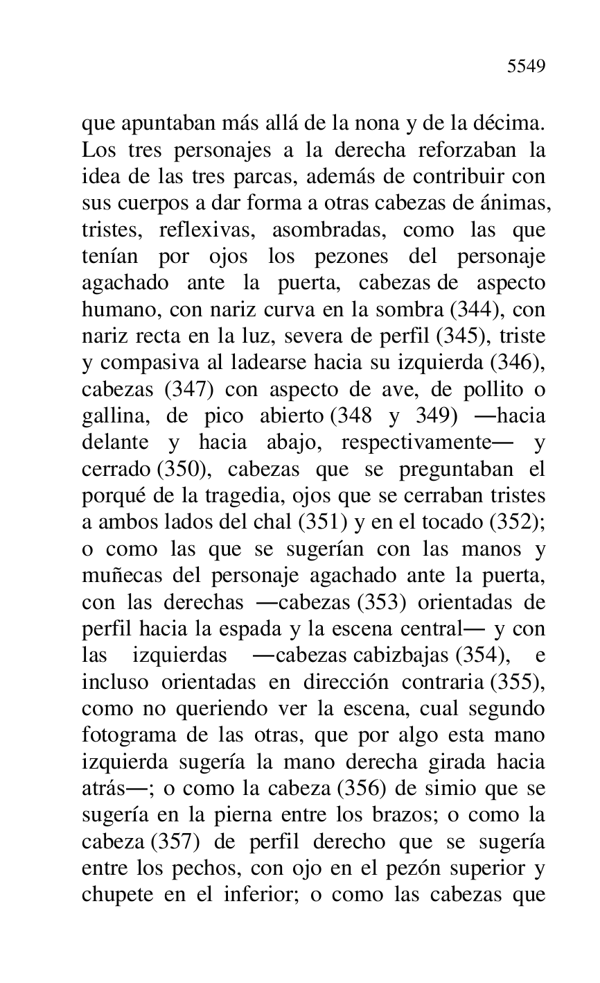 
que apuntaban más allá de la nona y de la décima. 
Los tres personajes a la derecha reforzaban la 
idea de las tres parcas, además de contribuir con 
sus cuerpos a dar forma a otras cabezas de ánimas, 
tristes, reflexivas, asombradas, como las que 
tenían por ojos los pezones del personaje 
agachado ante la puerta, cabezas de aspecto 
humano, con nariz curva en la sombra (344), con 
nariz recta en la luz, severa de perfil (345), triste 
y compasiva al ladearse hacia su izquierda (346), 
cabezas (347) con aspecto de ave, de pollito o 
gallina, de pico abierto (348 y 349) .hacia 
delante y hacia abajo, respectivamente. y 
cerrado (350), cabezas que se preguntaban el 
porqué de la tragedia, ojos que se cerraban tristes 
a ambos lados del chal (351) y en el tocado (352); 
o como las que se sugerían con las manos y 
muñecas del personaje agachado ante la puerta, 
con las derechas .cabezas (353) orientadas de 
perfil hacia la espada y la escena central. y con 
las izquierdas .cabezas cabizbajas (354), e 
incluso orientadas en dirección contraria (355), 
como no queriendo ver la escena, cual segundo 
fotograma de las otras, que por algo esta mano 
izquierda sugería la mano derecha girada hacia 
atrás.; o como la cabeza (356) de simio que se 
sugería en la pierna entre los brazos; o como la 
cabeza (357) de perfil derecho que se sugería 
entre los pechos, con ojo en el pezón superior y 
chupete en el inferior; o como las cabezas que 


