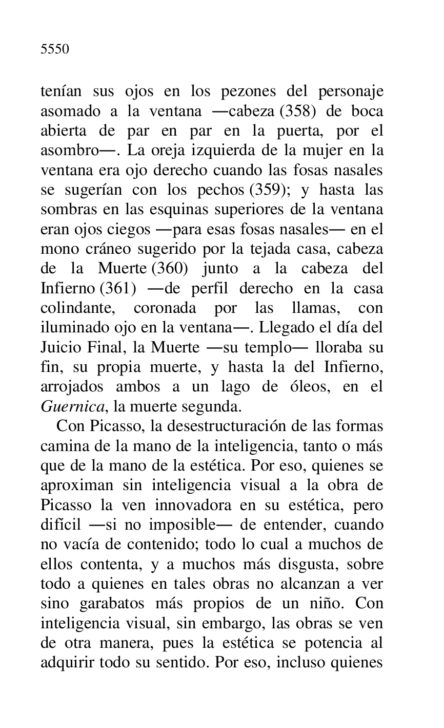 
tenían sus ojos en los pezones del personaje 
asomado a la ventana .cabeza (358) de boca 
abierta de par en par en la puerta, por el 
asombro.. La oreja izquierda de la mujer en la 
ventana era ojo derecho cuando las fosas nasales 
se sugerían con los pechos (359); y hasta las 
sombras en las esquinas superiores de la ventana 
eran ojos ciegos .para esas fosas nasales. en el 
mono cráneo sugerido por la tejada casa, cabeza 
de la Muerte (360) junto a la cabeza del 
Infierno (361) .de perfil derecho en la casa 
colindante, coronada por las llamas, con 
iluminado ojo en la ventana.. Llegado el día del 
Juicio Final, la Muerte .su templo. lloraba su 
fin, su propia muerte, y hasta la del Infierno, 
arrojados ambos a un lago de óleos, en el 
Guernica, la muerte segunda. 

Con Picasso, la desestructuración de las formas 
camina de la mano de la inteligencia, tanto o más 
que de la mano de la estética. Por eso, quienes se 
aproximan sin inteligencia visual a la obra de 
Picasso la ven innovadora en su estética, pero 
difícil .si no imposible. de entender, cuando 
no vacía de contenido; todo lo cual a muchos de 
ellos contenta, y a muchos más disgusta, sobre 
todo a quienes en tales obras no alcanzan a ver 
sino garabatos más propios de un niño. Con 
inteligencia visual, sin embargo, las obras se ven 
de otra manera, pues la estética se potencia al 
adquirir todo su sentido. Por eso, incluso quienes 


