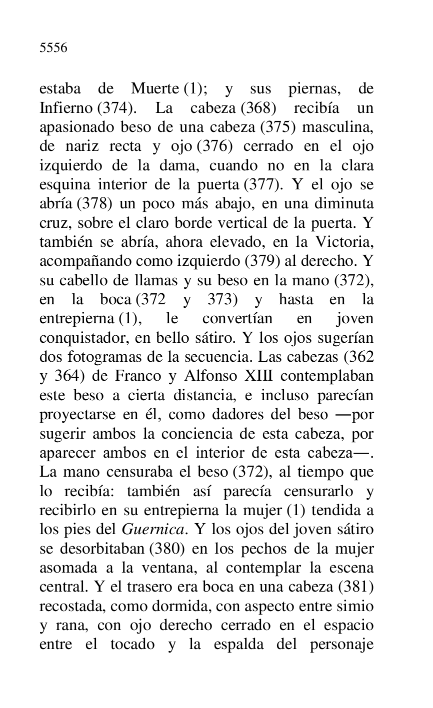 
estaba de Muerte (1); y sus piernas, de 
Infierno (374). La cabeza (368) recibía un 
apasionado beso de una cabeza (375) masculina, 
de nariz recta y ojo (376) cerrado en el ojo 
izquierdo de la dama, cuando no en la clara 
esquina interior de la puerta (377). Y el ojo se 
abría (378) un poco más abajo, en una diminuta 
cruz, sobre el claro borde vertical de la puerta. Y 
también se abría, ahora elevado, en la Victoria, 
acompañando como izquierdo (379) al derecho. Y 
su cabello de llamas y su beso en la mano (372), 
en la boca (372 y 373) y hasta en la 
entrepierna (1), le convertían en joven 
conquistador, en bello sátiro. Y los ojos sugerían 
dos fotogramas de la secuencia. Las cabezas (362 
y 364) de Franco y Alfonso XIII contemplaban 
este beso a cierta distancia, e incluso parecían 
proyectarse en él, como dadores del beso .por 
sugerir ambos la conciencia de esta cabeza, por 
aparecer ambos en el interior de esta cabeza.. 
La mano censuraba el beso (372), al tiempo que 
lo recibía: también así parecía censurarlo y 
recibirlo en su entrepierna la mujer (1) tendida a 
los pies del Guernica. Y los ojos del joven sátiro 
se desorbitaban (380) en los pechos de la mujer 
asomada a la ventana, al contemplar la escena 
central. Y el trasero era boca en una cabeza (381) 
recostada, como dormida, con aspecto entre simio 
y rana, con ojo derecho cerrado en el espacio 
entre el tocado y la espalda del personaje 


