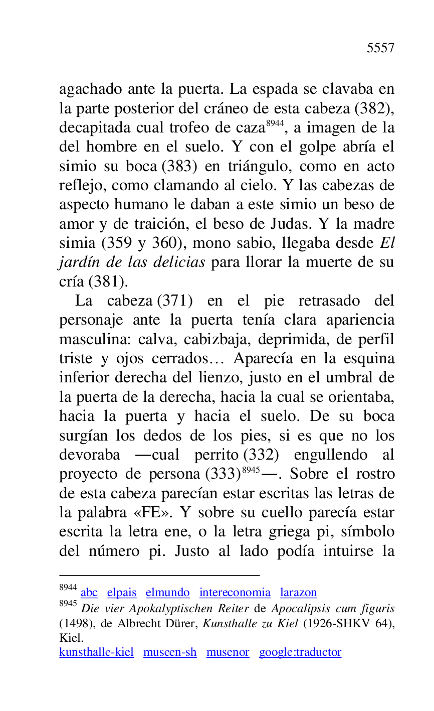 
agachado ante la puerta. La espada se clavaba en 
la parte posterior del cráneo de esta cabeza (382), 
decapitada cual trofeo de caza 8944, a imagen de la 
del hombre en el suelo. Y con el golpe abría el 
simio su boca (383) en triángulo, como en acto 
reflejo, como clamando al cielo. Y las cabezas de 
aspecto humano le daban a este simio un beso de 
amor y de traición, el beso de Judas. Y la madre 
simia (359 y 360), mono sabio, llegaba desde El 
jardín de las delicias para llorar la muerte de su 
cría (381). 

8944 abc elpais elmundo intereconomia larazon 

8945 Die vier Apokalyptischen Reiter de Apocalipsis cum figuris 
(1498), de Albrecht Dürer, Kunsthalle zu Kiel (1926-SHKV 64), 
Kiel. 

kunsthalle-kiel museen-sh musenor google:traductor 

La cabeza (371) en el pie retrasado del 
personaje ante la puerta tenía clara apariencia 
masculina: calva, cabizbaja, deprimida, de perfil 
triste y ojos cerrados… Aparecía en la esquina 
inferior derecha del lienzo, justo en el umbral de 
la puerta de la derecha, hacia la cual se orientaba, 
hacia la puerta y hacia el suelo. De su boca 
surgían los dedos de los pies, si es que no los 
devoraba .cual perrito (332) engullendo al 
proyecto de persona (333) 8945.. Sobre el rostro 
de esta cabeza parecían estar escritas las letras de 
la palabra «FE». Y sobre su cuello parecía estar 
escrita la letra ene, o la letra griega pi, símbolo 
del número pi. Justo al lado podía intuirse la 


