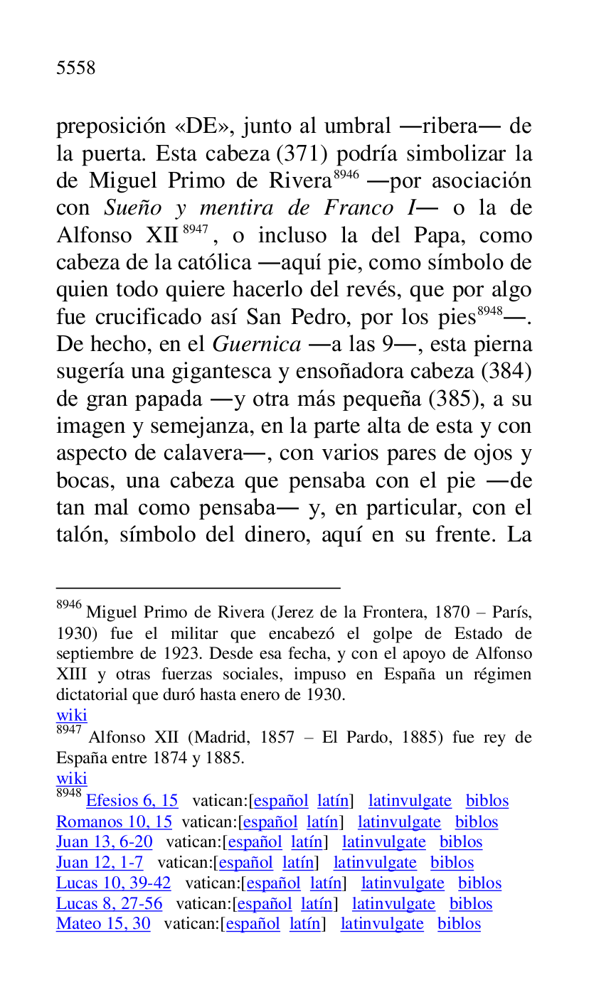 
preposición «DE», junto al umbral .ribera. de 
la puerta. Esta cabeza (371) podría simbolizar la 
de Miguel Primo de Rivera 8946 .por asociación 
con Sueño y mentira de Franco I. o la de 
Alfonso XII 8947, o incluso la del Papa, como 
cabeza de la católica .aquí pie, como símbolo de 
quien todo quiere hacerlo del revés, que por algo 
fue crucificado así San Pedro, por los pies 8948.. 
De hecho, en el Guernica .a las 9., esta pierna 
sugería una gigantesca y ensoñadora cabeza (384) 
de gran papada .y otra más pequeña (385), a su 
imagen y semejanza, en la parte alta de esta y con 
aspecto de calavera., con varios pares de ojos y 
bocas, una cabeza que pensaba con el pie .de 
tan mal como pensaba. y, en particular, con el 
talón, símbolo del dinero, aquí en su frente. La 

8946 Miguel Primo de Rivera (Jerez de la Frontera, 1870 R París, 
1930) fue el militar que encabezó el golpe de Estado de 
septiembre de 1923. Desde esa fecha, y con el apoyo de Alfonso 
XIII y otras fuerzas sociales, impuso en España un régimen 
dictatorial que duró hasta enero de 1930. 

wiki 

8947 Alfonso XII (Madrid, 1857 R El Pardo, 1885) fue rey de 
España entre 1874 y 1885. 

wiki 

8948 Efesios 6, 15 vatican:[español latín] latinvulgate biblos 

Romanos 10, 15 vatican:[español latín] latinvulgate biblos 

Juan 13, 6-20 vatican:[español latín] latinvulgate biblos 

Juan 12, 1-7 vatican:[español latín] latinvulgate biblos 

Lucas 10, 39-42 vatican:[español latín] latinvulgate biblos 

Lucas 8, 27-56 vatican:[español latín] latinvulgate biblos 

Mateo 15, 30 vatican:[español latín] latinvulgate biblos 



