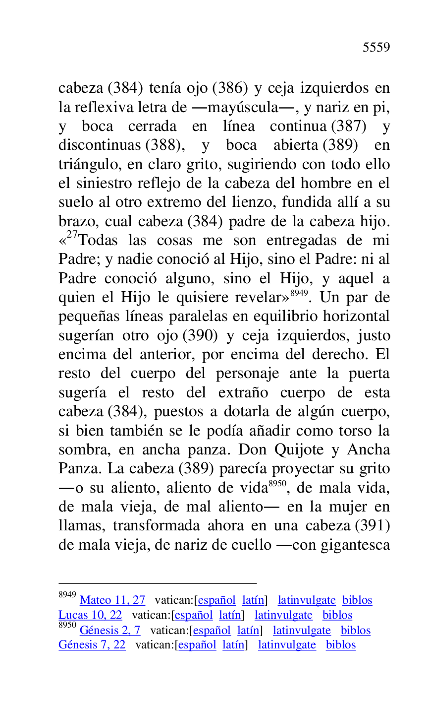 
cabeza (384) tenía ojo (386) y ceja izquierdos en 
la reflexiva letra de .mayúscula., y nariz en pi, 
y boca cerrada en línea continua (387) y 
discontinuas (388), y boca abierta (389) en 
triángulo, en claro grito, sugiriendo con todo ello 
el siniestro reflejo de la cabeza del hombre en el 
suelo al otro extremo del lienzo, fundida allí a su 
brazo, cual cabeza (384) padre de la cabeza hijo. 
«27Todas las cosas me son entregadas de mi Padre; y nadie conoció al Hijo, sino el Padre: ni al 
Padre conoció alguno, sino el Hijo, y aquel a 
quien el Hijo le quisiere revelar» 8949. Un par de 
pequeñas líneas paralelas en equilibrio horizontal 
sugerían otro ojo (390) y ceja izquierdos, justo 
encima del anterior, por encima del derecho. El 
resto del cuerpo del personaje ante la puerta 
sugería el resto del extraño cuerpo de esta 
cabeza (384), puestos a dotarla de algún cuerpo, 
si bien también se le podía añadir como torso la 
sombra, en ancha panza. Don Quijote y Ancha 
Panza. La cabeza (389) parecía proyectar su grito 
.o su aliento, aliento de vida 8950, de mala vida, 
de mala vieja, de mal aliento. en la mujer en 
llamas, transformada ahora en una cabeza (391) 
de mala vieja, de nariz de cuello .con gigantesca 

8949 Mateo 11, 27 vatican:[español latín] latinvulgate biblos 

Lucas 10, 22 vatican:[español latín] latinvulgate biblos 

8950 Génesis 2, 7 vatican:[español latín] latinvulgate biblos 

Génesis 7, 22 vatican:[español latín] latinvulgate biblos 


