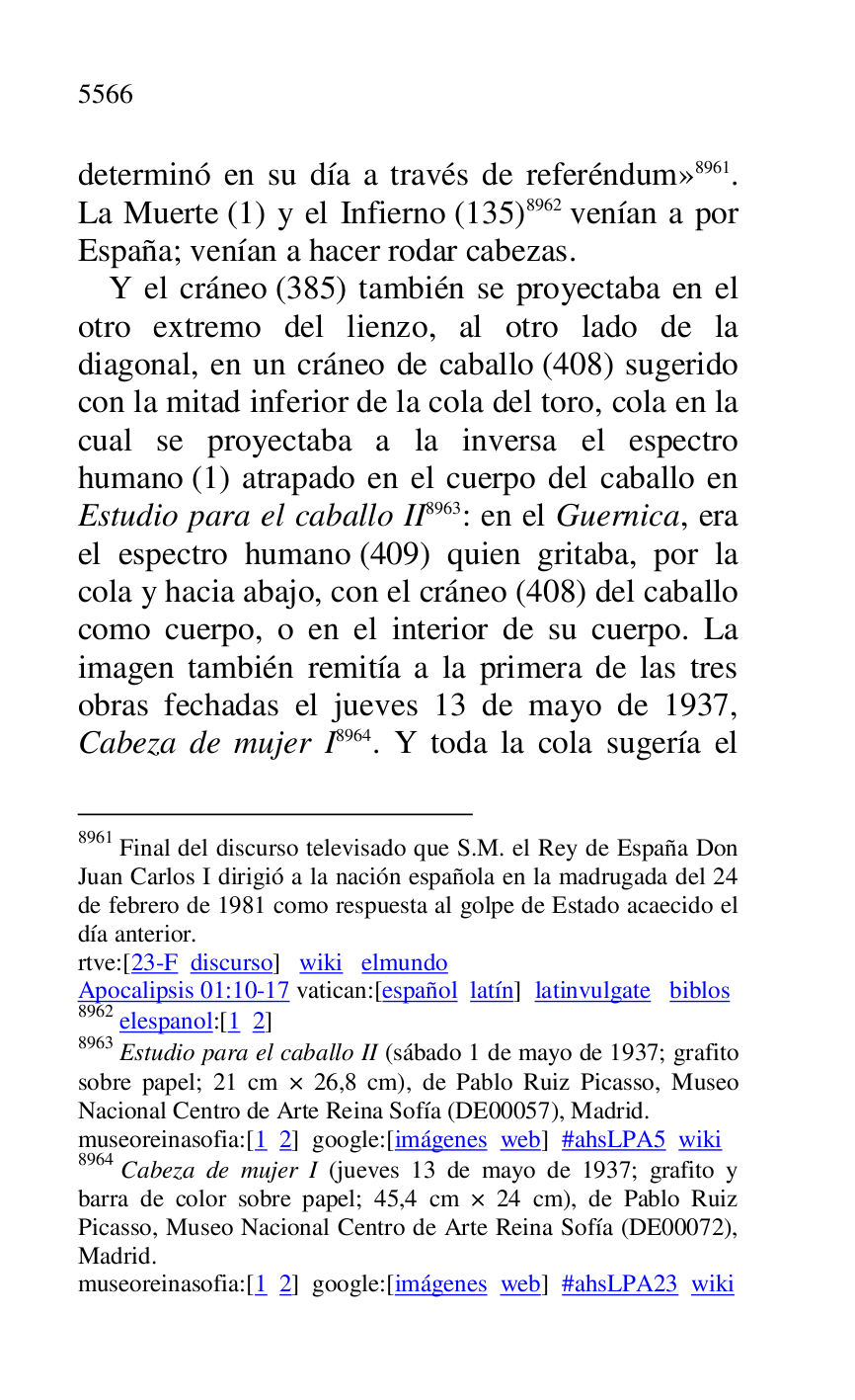 
determinó en su día a través de referéndum» 8961. 
La Muerte (1) y el Infierno (135) 8962 venían a por 
España; venían a hacer rodar cabezas. 

8961 Final del discurso televisado que S.M. el Rey de España Don 
Juan Carlos I dirigió a la nación española en la madrugada del 24 
de febrero de 1981 como respuesta al golpe de Estado acaecido el 
día anterior. 

rtve:[23-F discurso] wiki elmundo 

Apocalipsis 01:10-17 vatican:[español latín] latinvulgate biblos 

8962 elespanol:[1 2] 

8963 Estudio para el caballo II (sábado 1 de mayo de 1937; grafito 
sobre papel; 21 cm × 26,8 cm), de Pablo Ruiz Picasso, Museo 
Nacional Centro de Arte Reina Sofía (DE00057), Madrid. 
museoreinasofia:[1 2] google:[imágenes web] #ahsLPA5 wiki 
8964 Cabeza de mujer I (jueves 13 de mayo de 1937; grafito y 
barra de color sobre papel; 45,4 cm × 24 cm), de Pablo Ruiz 
Picasso, Museo Nacional Centro de Arte Reina Sofía (DE00072), Madrid. 

museoreinasofia:[1 2] google:[imágenes web] #ahsLPA23 wiki 
Y el cráneo (385) también se proyectaba en el 
otro extremo del lienzo, al otro lado de la 
diagonal, en un cráneo de caballo (408) sugerido 
con la mitad inferior de la cola del toro, cola en la 
cual se proyectaba a la inversa el espectro 
humano (1) atrapado en el cuerpo del caballo en 
Estudio para el caballo II 8963: en el Guernica, era 
el espectro humano (409) quien gritaba, por la 
cola y hacia abajo, con el cráneo (408) del caballo 
como cuerpo, o en el interior de su cuerpo. La 
imagen también remitía a la primera de las tres 
obras fechadas el jueves 13 de mayo de 1937, 
Cabeza de mujer I 8964. Y toda la cola sugería el 


