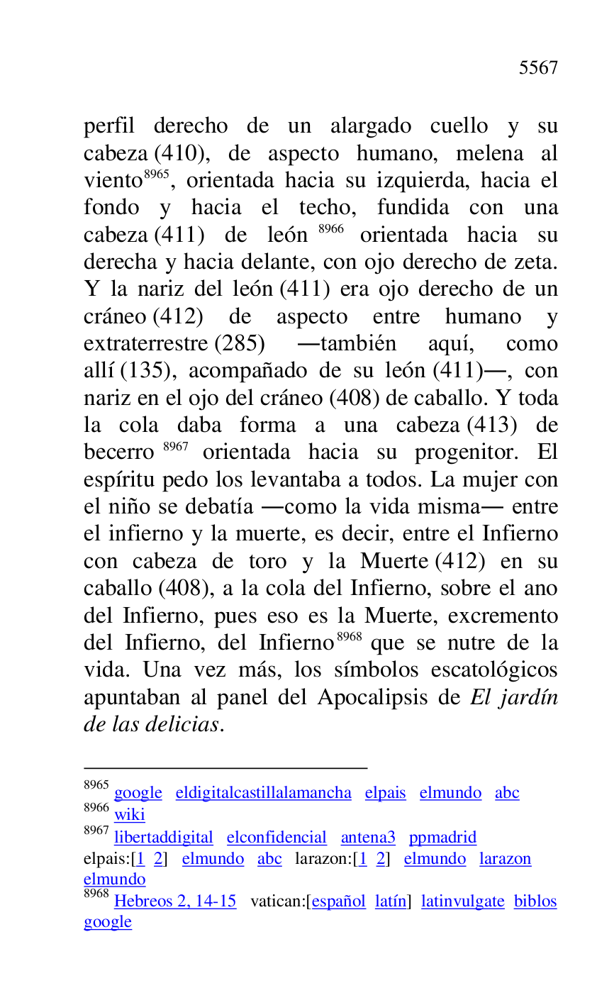 
perfil derecho de un alargado cuello y su 
cabeza (410), de aspecto humano, melena al 
viento 8965, orientada hacia su izquierda, hacia el 
fondo y hacia el techo, fundida con una 
cabeza (411) de león 8966 orientada hacia su 
derecha y hacia delante, con ojo derecho de zeta. 
Y la nariz del león (411) era ojo derecho de un 
cráneo (412) de aspecto entre humano y 
extraterrestre (285) .también aquí, como 
allí (135), acompañado de su león (411)., con 
nariz en el ojo del cráneo (408) de caballo. Y toda 
la cola daba forma a una cabeza (413) de 
becerro 8967 orientada hacia su progenitor. El 
espíritu pedo los levantaba a todos. La mujer con 
el niño se debatía .como la vida misma. entre 
el infierno y la muerte, es decir, entre el Infierno 
con cabeza de toro y la Muerte (412) en su 
caballo (408), a la cola del Infierno, sobre el ano 
del Infierno, pues eso es la Muerte, excremento 
del Infierno, del Infierno 8968 que se nutre de la 
vida. Una vez más, los símbolos escatológicos 
apuntaban al panel del Apocalipsis de El jardín 
de las delicias. 

8965 google eldigitalcastillalamancha elpais elmundo abc 

8966 wiki 

8967 libertaddigital elconfidencial antena3 ppmadrid 
elpais:[1 2] elmundo abc larazon:[1 2] elmundo larazon 

elmundo 

8968 Hebreos 2, 14-15 vatican:[español latín] latinvulgate biblos 

google 


