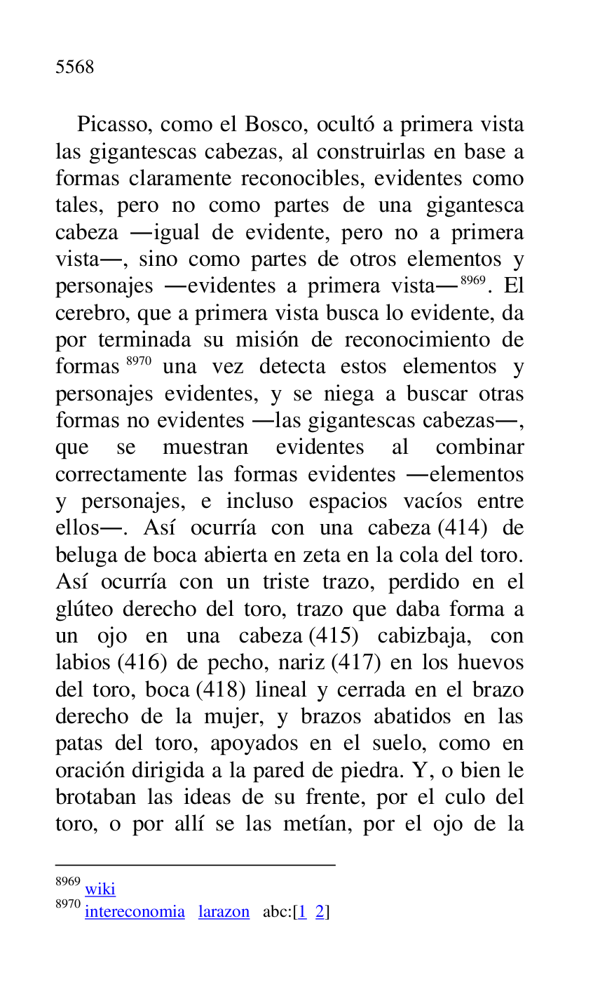
Picasso, como el Bosco, ocultó a primera vista 
las gigantescas cabezas, al construirlas en base a 
formas claramente reconocibles, evidentes como 
tales, pero no como partes de una gigantesca 
cabeza .igual de evidente, pero no a primera 
vista., sino como partes de otros elementos y 
personajes .evidentes a primera vista.8969. El 
cerebro, que a primera vista busca lo evidente, da 
por terminada su misión de reconocimiento de 
formas 8970 una vez detecta estos elementos y 
personajes evidentes, y se niega a buscar otras 
formas no evidentes .las gigantescas cabezas., 
que se muestran evidentes al combinar 
correctamente las formas evidentes .elementos 
y personajes, e incluso espacios vacíos entre 
ellos.. Así ocurría con una cabeza (414) de 
beluga de boca abierta en zeta en la cola del toro. 
Así ocurría con un triste trazo, perdido en el 
glúteo derecho del toro, trazo que daba forma a 
un ojo en una cabeza (415) cabizbaja, con 
labios (416) de pecho, nariz (417) en los huevos 
del toro, boca (418) lineal y cerrada en el brazo 
derecho de la mujer, y brazos abatidos en las 
patas del toro, apoyados en el suelo, como en 
oración dirigida a la pared de piedra. Y, o bien le 
brotaban las ideas de su frente, por el culo del 
toro, o por allí se las metían, por el ojo de la 

8969 wiki 

8970 intereconomia larazon abc:[1 2] 


