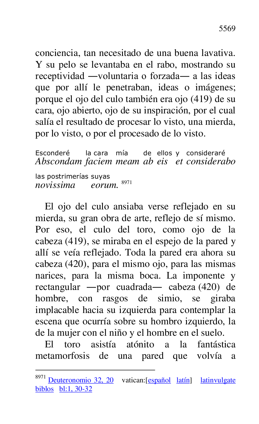 
conciencia, tan necesitado de una buena lavativa. 
Y su pelo se levantaba en el rabo, mostrando su 
receptividad .voluntaria o forzada. a las ideas 
que por allí le penetraban, ideas o imágenes; 
porque el ojo del culo también era ojo (419) de su 
cara, ojo abierto, ojo de su inspiración, por el cual 
salía el resultado de procesar lo visto, una mierda, 
por lo visto, o por el procesado de lo visto. 

AbscondamEsconderé 
faciemla cara 
meammía 
abde 
eisellos 
ety 
consideraboconsideraré 
novissimalas postrimerías 
eorumsuyas. 8971 

8971 Deuteronomio 32, 20 vatican:[español latín] latinvulgate 
biblos bl:1, 30-32 

El ojo del culo ansiaba verse reflejado en su 
mierda, su gran obra de arte, reflejo de sí mismo. 
Por eso, el culo del toro, como ojo de la 
cabeza (419), se miraba en el espejo de la pared y 
allí se veía reflejado. Toda la pared era ahora su 
cabeza (420), para el mismo ojo, para las mismas 
narices, para la misma boca. La imponente y 
rectangular .por cuadrada. cabeza (420) de 
hombre, con rasgos de simio, se giraba 
implacable hacia su izquierda para contemplar la 
escena que ocurría sobre su hombro izquierdo, la 
de la mujer con el niño y el hombre en el suelo. 

El toro asistía atónito a la fantástica 
metamorfosis de una pared que volvía a 



