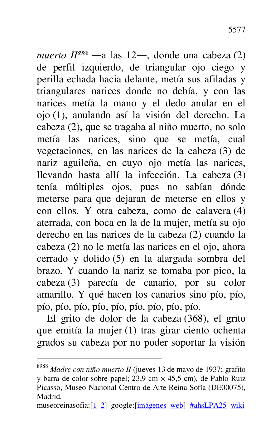 
muerto II 8988 .a las 12., donde una cabeza (2) 
de perfil izquierdo, de triangular ojo ciego y 
perilla echada hacia delante, metía sus afiladas y 
triangulares narices donde no debía, y con las 
narices metía la mano y el dedo anular en el 
ojo (1), anulando así la visión del derecho. La 
cabeza (2), que se tragaba al niño muerto, no solo 
metía las narices, sino que se metía, cual 
vegetaciones, en las narices de la cabeza (3) de 
nariz aguileña, en cuyo ojo metía las narices, 
llevando hasta allí la infección. La cabeza (3) 
tenía múltiples ojos, pues no sabían dónde 
meterse para que dejaran de meterse en ellos y 
con ellos. Y otra cabeza, como de calavera (4) 
aterrada, con boca en la de la mujer, metía su ojo 
derecho en las narices de la cabeza (2) cuando la 
cabeza (2) no le metía las narices en el ojo, ahora 
cerrado y dolido (5) en la alargada sombra del 
brazo. Y cuando la nariz se tomaba por pico, la 
cabeza (3) parecía de canario, por su color 
amarillo. Y qué hacen los canarios sino pío, pío, 
pío, pío, pío, pío, pío, pío, pío, pío, pío. 

8988 Madre con niño muerto II (jueves 13 de mayo de 1937; grafito 
y barra de color sobre papel; 23,9 cm × 45,5 cm), de Pablo Ruiz 
Picasso, Museo Nacional Centro de Arte Reina Sofía (DE00075), Madrid. 

museoreinasofia:[1 2] google:[imágenes web] #ahsLPA25 wiki 
El grito de dolor de la cabeza (368), el grito 
que emitía la mujer (1) tras girar ciento ochenta 
grados su cabeza por no poder soportar la visión 


