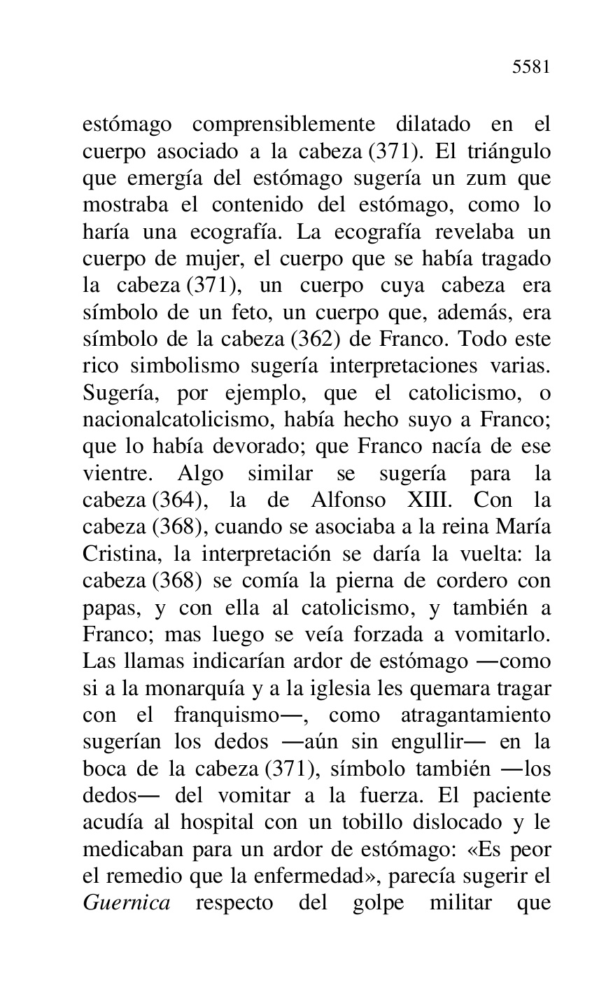 
estómago comprensiblemente dilatado en el 
cuerpo asociado a la cabeza (371). El triángulo 
que emergía del estómago sugería un zum que 
mostraba el contenido del estómago, como lo 
haría una ecografía. La ecografía revelaba un 
cuerpo de mujer, el cuerpo que se había tragado 
la cabeza (371), un cuerpo cuya cabeza era 
símbolo de un feto, un cuerpo que, además, era 
símbolo de la cabeza (362) de Franco. Todo este 
rico simbolismo sugería interpretaciones varias. 
Sugería, por ejemplo, que el catolicismo, o 
nacionalcatolicismo, había hecho suyo a Franco; 
que lo había devorado; que Franco nacía de ese 
vientre. Algo similar se sugería para la 
cabeza (364), la de Alfonso XIII. Con la 
cabeza (368), cuando se asociaba a la reina María 
Cristina, la interpretación se daría la vuelta: la 
cabeza (368) se comía la pierna de cordero con 
papas, y con ella al catolicismo, y también a 
Franco; mas luego se veía forzada a vomitarlo. 
Las llamas indicarían ardor de estómago .como 
si a la monarquía y a la iglesia les quemara tragar 
con el franquismo., como atragantamiento 
sugerían los dedos .aún sin engullir. en la 
boca de la cabeza (371), símbolo también .los 
dedos. del vomitar a la fuerza. El paciente 
acudía al hospital con un tobillo dislocado y le 
medicaban para un ardor de estómago: «Es peor 
el remedio que la enfermedad», parecía sugerir el 
Guernica respecto del golpe militar que 


