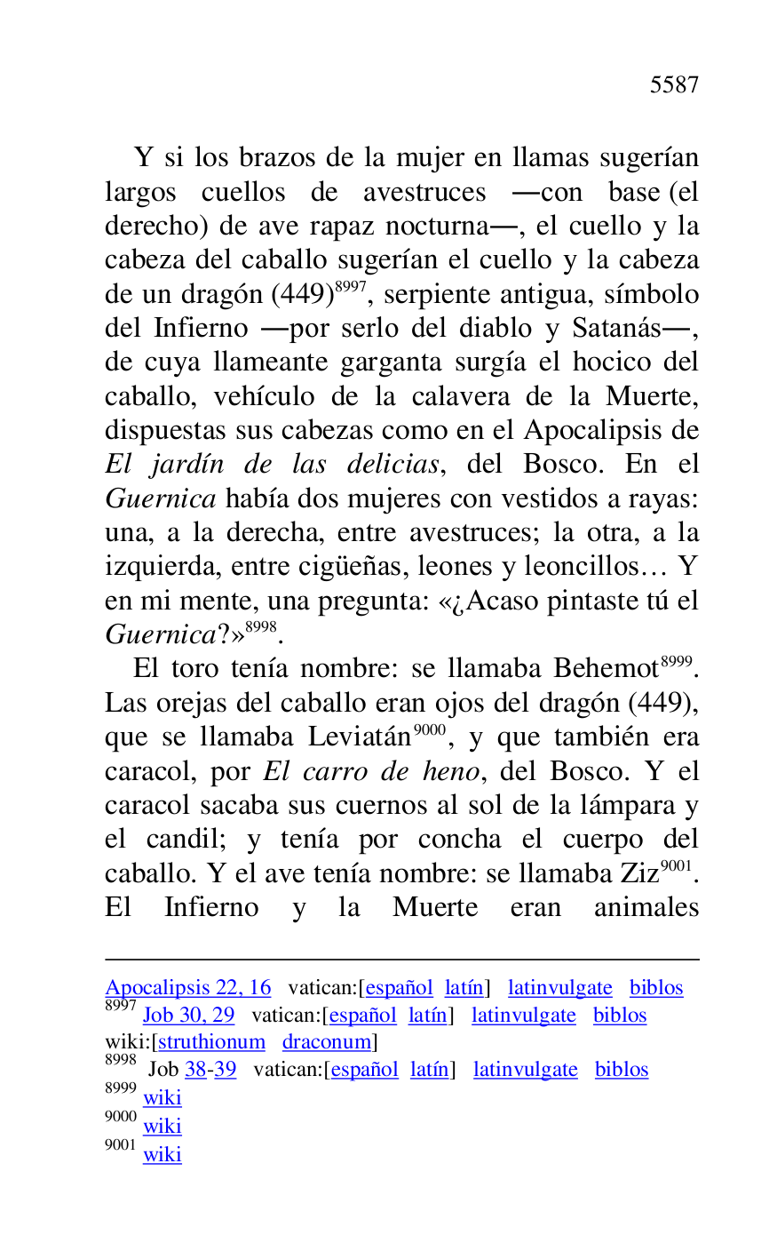 
Apocalipsis 22, 16 vatican:[español latín] latinvulgate biblos 

8997 Job 30, 29 vatican:[español latín] latinvulgate biblos 

wiki:[struthionum draconum] 

8998 Job 38-39 vatican:[español latín] latinvulgate biblos 

8999 wiki 

9000 wiki 

9001 wiki 

Y si los brazos de la mujer en llamas sugerían 
largos cuellos de avestruces .con base (el 
derecho) de ave rapaz nocturna., el cuello y la 
cabeza del caballo sugerían el cuello y la cabeza 
de un dragón (449) 8997, serpiente antigua, símbolo 
del Infierno .por serlo del diablo y Satanás., 
de cuya llameante garganta surgía el hocico del 
caballo, vehículo de la calavera de la Muerte, 
dispuestas sus cabezas como en el Apocalipsis de 
El jardín de las delicias, del Bosco. En el 
Guernica había dos mujeres con vestidos a rayas: 
una, a la derecha, entre avestruces; la otra, a la 
izquierda, entre cigüeñas, leones y leoncillos… Y 
en mi mente, una pregunta: «¿Acaso pintaste tú el 
Guernica?» 8998. 

El toro tenía nombre: se llamaba Behemot 8999. 
Las orejas del caballo eran ojos del dragón (449), 
que se llamaba Leviatán 9000, y que también era 
caracol, por El carro de heno, del Bosco. Y el 
caracol sacaba sus cuernos al sol de la lámpara y 
el candil; y tenía por concha el cuerpo del 
caballo. Y el ave tenía nombre: se llamaba Ziz 9001. 
El Infierno y la Muerte eran animales 


