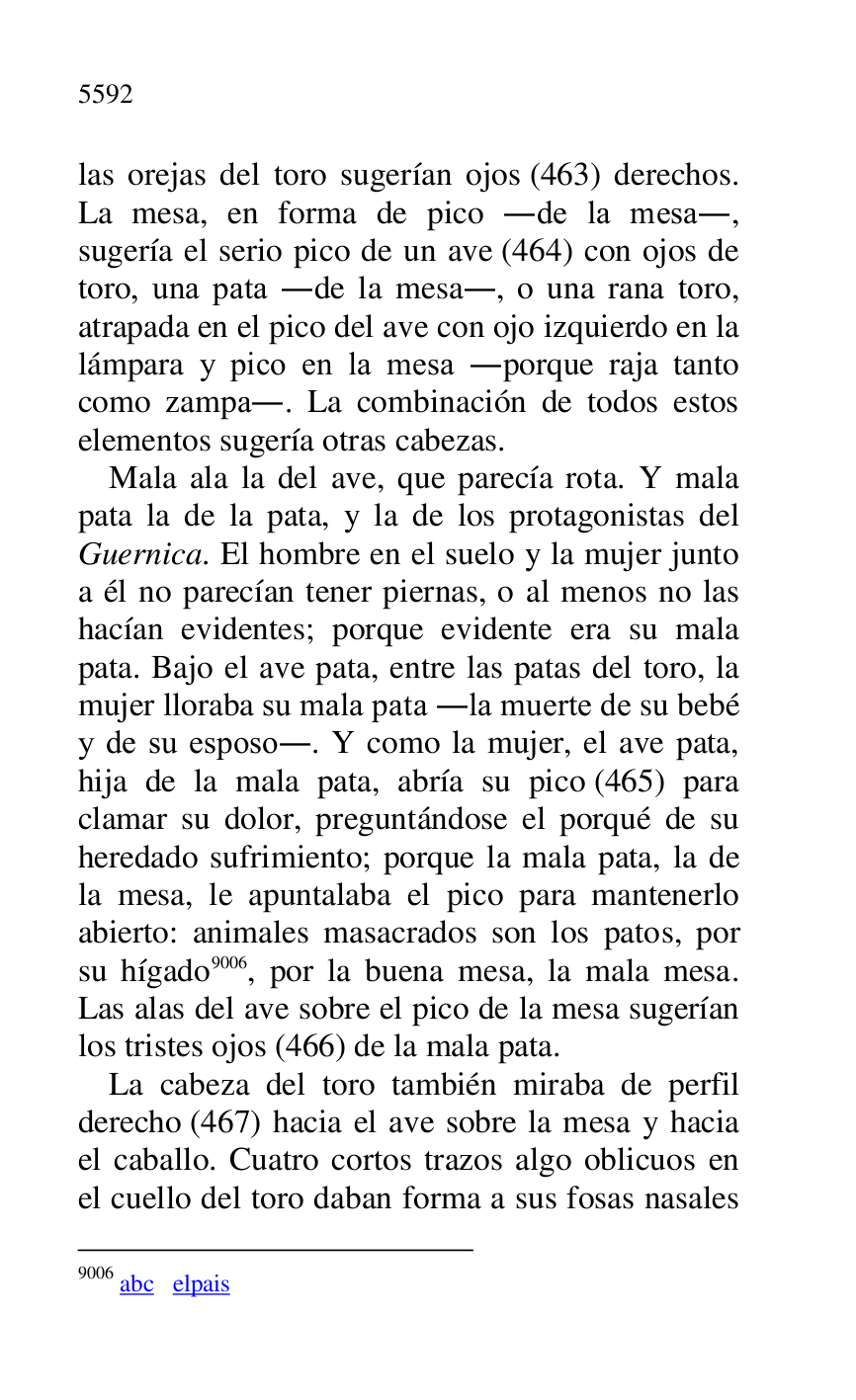
las orejas del toro sugerían ojos (463) derechos. 
La mesa, en forma de pico .de la mesa., 
sugería el serio pico de un ave (464) con ojos de 
toro, una pata .de la mesa., o una rana toro, 
atrapada en el pico del ave con ojo izquierdo en la 
lámpara y pico en la mesa .porque raja tanto 
como zampa.. La combinación de todos estos 
elementos sugería otras cabezas. 

Mala ala la del ave, que parecía rota. Y mala 
pata la de la pata, y la de los protagonistas del 
Guernica. El hombre en el suelo y la mujer junto 
a él no parecían tener piernas, o al menos no las 
hacían evidentes; porque evidente era su mala 
pata. Bajo el ave pata, entre las patas del toro, la 
mujer lloraba su mala pata .la muerte de su bebé 
y de su esposo.. Y como la mujer, el ave pata, 
hija de la mala pata, abría su pico (465) para 
clamar su dolor, preguntándose el porqué de su 
heredado sufrimiento; porque la mala pata, la de 
la mesa, le apuntalaba el pico para mantenerlo 
abierto: animales masacrados son los patos, por 
su hígado 9006, por la buena mesa, la mala mesa. 
Las alas del ave sobre el pico de la mesa sugerían 
los tristes ojos (466) de la mala pata. 

9006 abc elpais 

La cabeza del toro también miraba de perfil 
derecho (467) hacia el ave sobre la mesa y hacia 
el caballo. Cuatro cortos trazos algo oblicuos en 
el cuello del toro daban forma a sus fosas nasales 



