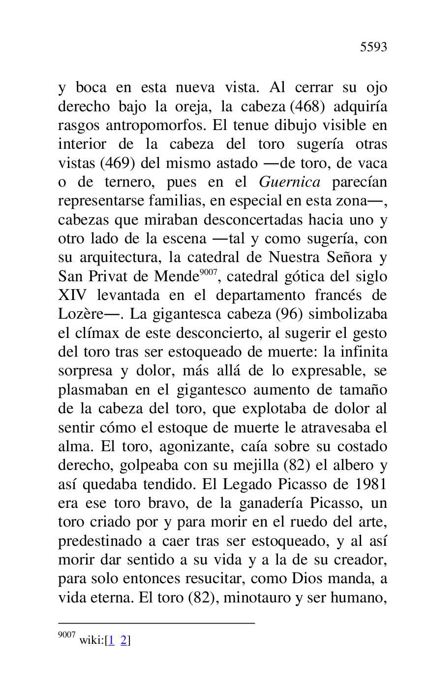 
y boca en esta nueva vista. Al cerrar su ojo 
derecho bajo la oreja, la cabeza (468) adquiría 
rasgos antropomorfos. El tenue dibujo visible en 
interior de la cabeza del toro sugería otras 
vistas (469) del mismo astado .de toro, de vaca 
o de ternero, pues en el Guernica parecían 
representarse familias, en especial en esta zona., 
cabezas que miraban desconcertadas hacia uno y 
otro lado de la escena .tal y como sugería, con 
su arquitectura, la catedral de Nuestra Señora y 
San Privat de Mende 9007, catedral gótica del siglo 
XIV levantada en el departamento francés de 
Lozère.. La gigantesca cabeza (96) simbolizaba 
el clímax de este desconcierto, al sugerir el gesto 
del toro tras ser estoqueado de muerte: la infinita 
sorpresa y dolor, más allá de lo expresable, se 
plasmaban en el gigantesco aumento de tamaño 
de la cabeza del toro, que explotaba de dolor al 
sentir cómo el estoque de muerte le atravesaba el 
alma. El toro, agonizante, caía sobre su costado 
derecho, golpeaba con su mejilla (82) el albero y 
así quedaba tendido. El Legado Picasso de 1981 
era ese toro bravo, de la ganadería Picasso, un 
toro criado por y para morir en el ruedo del arte, 
predestinado a caer tras ser estoqueado, y al así 
morir dar sentido a su vida y a la de su creador, 
para solo entonces resucitar, como Dios manda, a 
vida eterna. El toro (82), minotauro y ser humano, 

9007 wiki:[1 2] 


