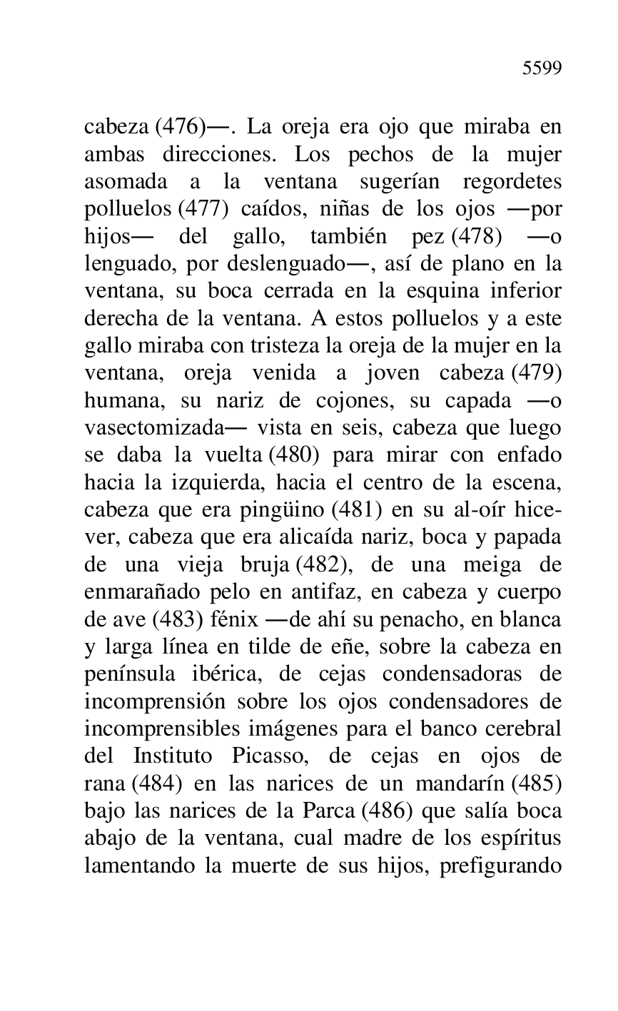 
cabeza (476).. La oreja era ojo que miraba en 
ambas direcciones. Los pechos de la mujer 
asomada a la ventana sugerían regordetes 
polluelos (477) caídos, niñas de los ojos .por 
hijos. del gallo, también pez (478) .o 
lenguado, por deslenguado., así de plano en la 
ventana, su boca cerrada en la esquina inferior 
derecha de la ventana. A estos polluelos y a este 
gallo miraba con tristeza la oreja de la mujer en la 
ventana, oreja venida a joven cabeza (479) 
humana, su nariz de cojones, su capada .o 
vasectomizada. vista en seis, cabeza que luego 
se daba la vuelta (480) para mirar con enfado 
hacia la izquierda, hacia el centro de la escena, 
cabeza que era pingüino (481) en su al-oír hice-
ver, cabeza que era alicaída nariz, boca y papada 
de una vieja bruja (482), de una meiga de 
enmarañado pelo en antifaz, en cabeza y cuerpo 
de ave (483) fénix .de ahí su penacho, en blanca 
y larga línea en tilde de eñe, sobre la cabeza en 
península ibérica, de cejas condensadoras de 
incomprensión sobre los ojos condensadores de 
incomprensibles imágenes para el banco cerebral 
del Instituto Picasso, de cejas en ojos de 
rana (484) en las narices de un mandarín (485) 
bajo las narices de la Parca (486) que salía boca 
abajo de la ventana, cual madre de los espíritus 
lamentando la muerte de sus hijos, prefigurando 


