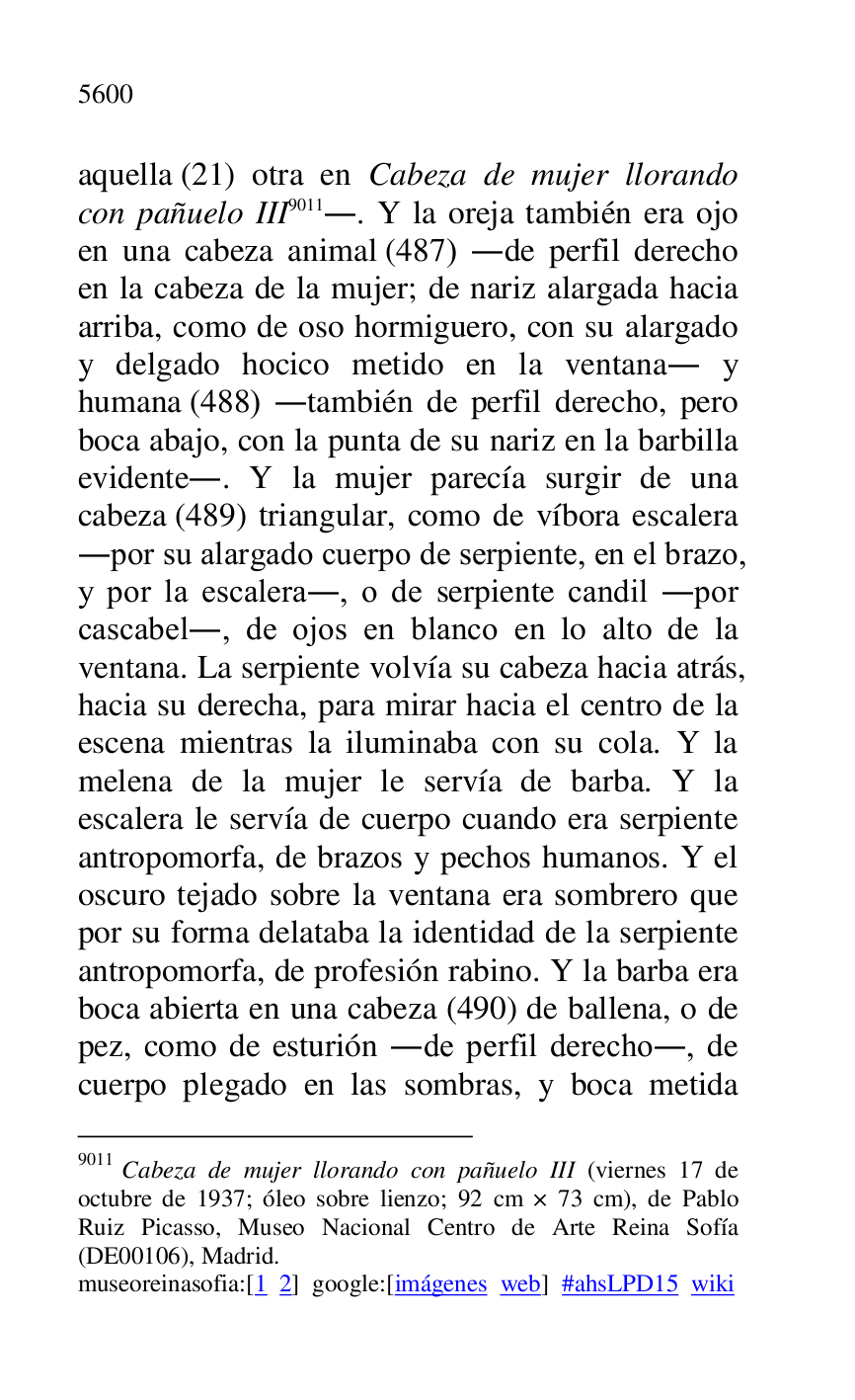 
aquella (21) otra en Cabeza de mujer llorando 
con pañuelo III 9011.. Y la oreja también era ojo 
en una cabeza animal (487) .de perfil derecho 
en la cabeza de la mujer; de nariz alargada hacia 
arriba, como de oso hormiguero, con su alargado 
y delgado hocico metido en la ventana. y 
humana (488) .también de perfil derecho, pero 
boca abajo, con la punta de su nariz en la barbilla 
evidente.. Y la mujer parecía surgir de una 
cabeza (489) triangular, como de víbora escalera 
.por su alargado cuerpo de serpiente, en el brazo, 
y por la escalera., o de serpiente candil .por 
cascabel., de ojos en blanco en lo alto de la 
ventana. La serpiente volvía su cabeza hacia atrás, 
hacia su derecha, para mirar hacia el centro de la 
escena mientras la iluminaba con su cola. Y la 
melena de la mujer le servía de barba. Y la 
escalera le servía de cuerpo cuando era serpiente 
antropomorfa, de brazos y pechos humanos. Y el 
oscuro tejado sobre la ventana era sombrero que 
por su forma delataba la identidad de la serpiente 
antropomorfa, de profesión rabino. Y la barba era 
boca abierta en una cabeza (490) de ballena, o de 
pez, como de esturión .de perfil derecho., de 
cuerpo plegado en las sombras, y boca metida 

9011 Cabeza de mujer llorando con pañuelo III (viernes 17 de 
octubre de 1937; óleo sobre lienzo; 92 cm × 73 cm), de Pablo 
Ruiz Picasso, Museo Nacional Centro de Arte Reina Sofía 
(DE00106), Madrid. 
museoreinasofia:[1 2] google:[imágenes web] #ahsLPD15 wiki 

