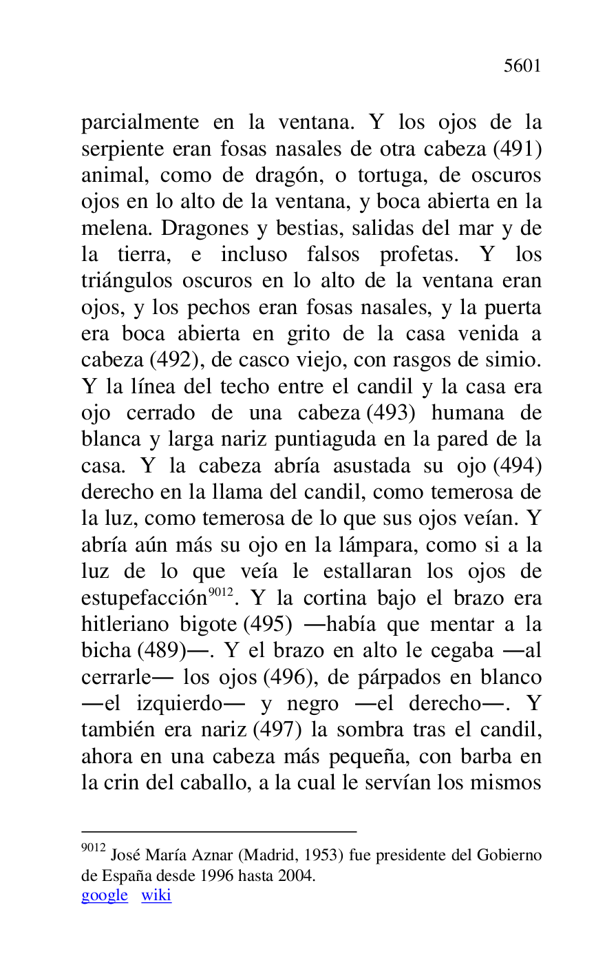 
parcialmente en la ventana. Y los ojos de la 
serpiente eran fosas nasales de otra cabeza (491) 
animal, como de dragón, o tortuga, de oscuros 
ojos en lo alto de la ventana, y boca abierta en la 
melena. Dragones y bestias, salidas del mar y de 
la tierra, e incluso falsos profetas. Y los 
triángulos oscuros en lo alto de la ventana eran 
ojos, y los pechos eran fosas nasales, y la puerta 
era boca abierta en grito de la casa venida a 
cabeza (492), de casco viejo, con rasgos de simio. 
Y la línea del techo entre el candil y la casa era 
ojo cerrado de una cabeza (493) humana de 
blanca y larga nariz puntiaguda en la pared de la 
casa. Y la cabeza abría asustada su ojo (494) 
derecho en la llama del candil, como temerosa de 
la luz, como temerosa de lo que sus ojos veían. Y 
abría aún más su ojo en la lámpara, como si a la 
luz de lo que veía le estallaran los ojos de 
estupefacción 9012. Y la cortina bajo el brazo era 
hitleriano bigote (495) .había que mentar a la 
bicha (489).. Y el brazo en alto le cegaba .al 
cerrarle. los ojos (496), de párpados en blanco 
.el izquierdo. y negro .el derecho.. Y 
también era nariz (497) la sombra tras el candil, 
ahora en una cabeza más pequeña, con barba en 
la crin del caballo, a la cual le servían los mismos 

9012 José María Aznar (Madrid, 1953) fue presidente del Gobierno 
de España desde 1996 hasta 2004. 

google wiki 


