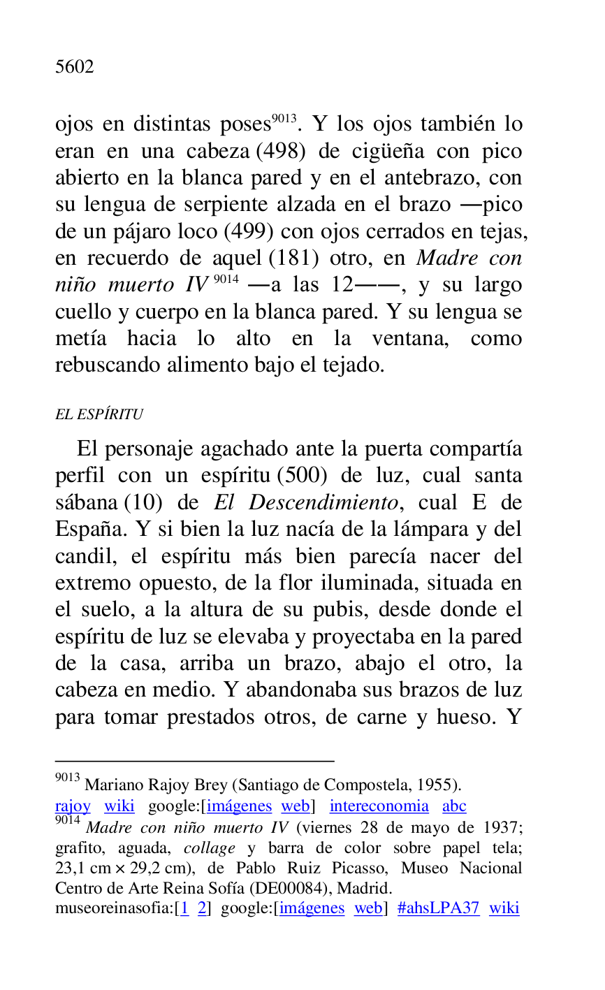 
ojos en distintas poses 9013. Y los ojos también lo 
eran en una cabeza (498) de cigüeña con pico 
abierto en la blanca pared y en el antebrazo, con 
su lengua de serpiente alzada en el brazo .pico 
de un pájaro loco (499) con ojos cerrados en tejas, 
en recuerdo de aquel (181) otro, en Madre con 
niño muerto IV 9014 .a las 12.., y su largo 
cuello y cuerpo en la blanca pared. Y su lengua se 
metía hacia lo alto en la ventana, como 
rebuscando alimento bajo el tejado. 

9013 Mariano Rajoy Brey (Santiago de Compostela, 1955). 

rajoy wiki google:[imágenes web] intereconomia abc 

9014 Madre con niño muerto IV (viernes 28 de mayo de 1937; 
grafito, aguada, collage y barra de color sobre papel tela; 
23,1 cm × 29,2 cm), de Pablo Ruiz Picasso, Museo Nacional 
Centro de Arte Reina Sofía (DE00084), Madrid. 
museoreinasofia:[1 2] google:[imágenes web] #ahsLPA37 wiki 
EL ESPÍRITU 

El personaje agachado ante la puerta compartía 
perfil con un espíritu (500) de luz, cual santa 
sábana (10) de El Descendimiento, cual E de 
España. Y si bien la luz nacía de la lámpara y del 
candil, el espíritu más bien parecía nacer del 
extremo opuesto, de la flor iluminada, situada en 
el suelo, a la altura de su pubis, desde donde el 
espíritu de luz se elevaba y proyectaba en la pared 
de la casa, arriba un brazo, abajo el otro, la 
cabeza en medio. Y abandonaba sus brazos de luz 
para tomar prestados otros, de carne y hueso. Y 


