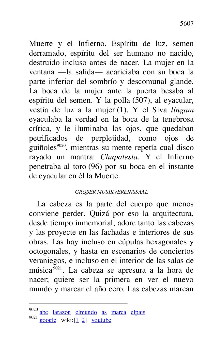 
Muerte y el Infierno. Espíritu de luz, semen 
derramado, espíritu del ser humano no nacido, 
destruido incluso antes de nacer. La mujer en la 
ventana .la salida. acariciaba con su boca la 
parte inferior del sombrío y descomunal glande. 
La boca de la mujer ante la puerta besaba al 
espíritu del semen. Y la polla (507), al eyacular, 
vestía de luz a la mujer (1). Y el Siva lingam 
eyaculaba la verdad en la boca de la tenebrosa 
crítica, y le iluminaba los ojos, que quedaban 
petrificados de perplejidad, como ojos de 
guiñoles 9020, mientras su mente repetía cual disco 
rayado un mantra: Chupatesta. Y el Infierno 
penetraba al toro (96) por su boca en el instante 
de eyacular en él la Muerte. 

9020 abc larazon elmundo as marca elpais 

9021 google wiki:[1 2] youtube 

GROßER MUSIKVEREINSSAAL 

La cabeza es la parte del cuerpo que menos 
conviene perder. Quizá por eso la arquitectura, 
desde tiempo inmemorial, adore tanto las cabezas 
y las proyecte en las fachadas e interiores de sus 
obras. Las hay incluso en cúpulas hexagonales y 
octogonales, y hasta en escenarios de conciertos 
veraniegos, e incluso en el interior de las salas de 
música 9021. La cabeza se apresura a la hora de 
nacer; quiere ser la primera en ver el nuevo 
mundo y marcar el año cero. Las cabezas marcan 


