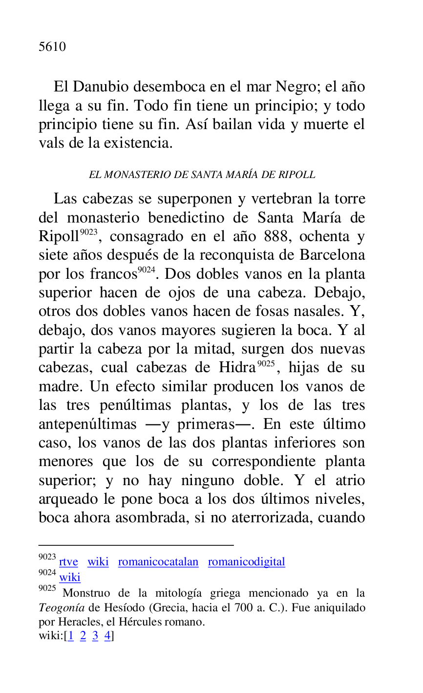 
El Danubio desemboca en el mar Negro; el año 
llega a su fin. Todo fin tiene un principio; y todo 
principio tiene su fin. Así bailan vida y muerte el 
vals de la existencia. 

EL MONASTERIO DE SANTA MARÍA DE RIPOLL 

Las cabezas se superponen y vertebran la torre 
del monasterio benedictino de Santa María de 
Ripoll 9023, consagrado en el año 888, ochenta y 
siete años después de la reconquista de Barcelona 
por los francos 9024. Dos dobles vanos en la planta 
superior hacen de ojos de una cabeza. Debajo, 
otros dos dobles vanos hacen de fosas nasales. Y, 
debajo, dos vanos mayores sugieren la boca. Y al 
partir la cabeza por la mitad, surgen dos nuevas 
cabezas, cual cabezas de Hidra 9025, hijas de su 
madre. Un efecto similar producen los vanos de 
las tres penúltimas plantas, y los de las tres 
antepenúltimas .y primeras.. En este último 
caso, los vanos de las dos plantas inferiores son 
menores que los de su correspondiente planta 
superior; y no hay ninguno doble. Y el atrio 
arqueado le pone boca a los dos últimos niveles, 
boca ahora asombrada, si no aterrorizada, cuando 

9023 rtve wiki romanicocatalan romanicodigital 

9024 wiki 

9025 Monstruo de la mitología griega mencionado ya en la 
Teogonía de Hesíodo (Grecia, hacia el 700 a. C.). Fue aniquilado 
por Heracles, el Hércules romano. 

wiki:[1 2 3 4] 


