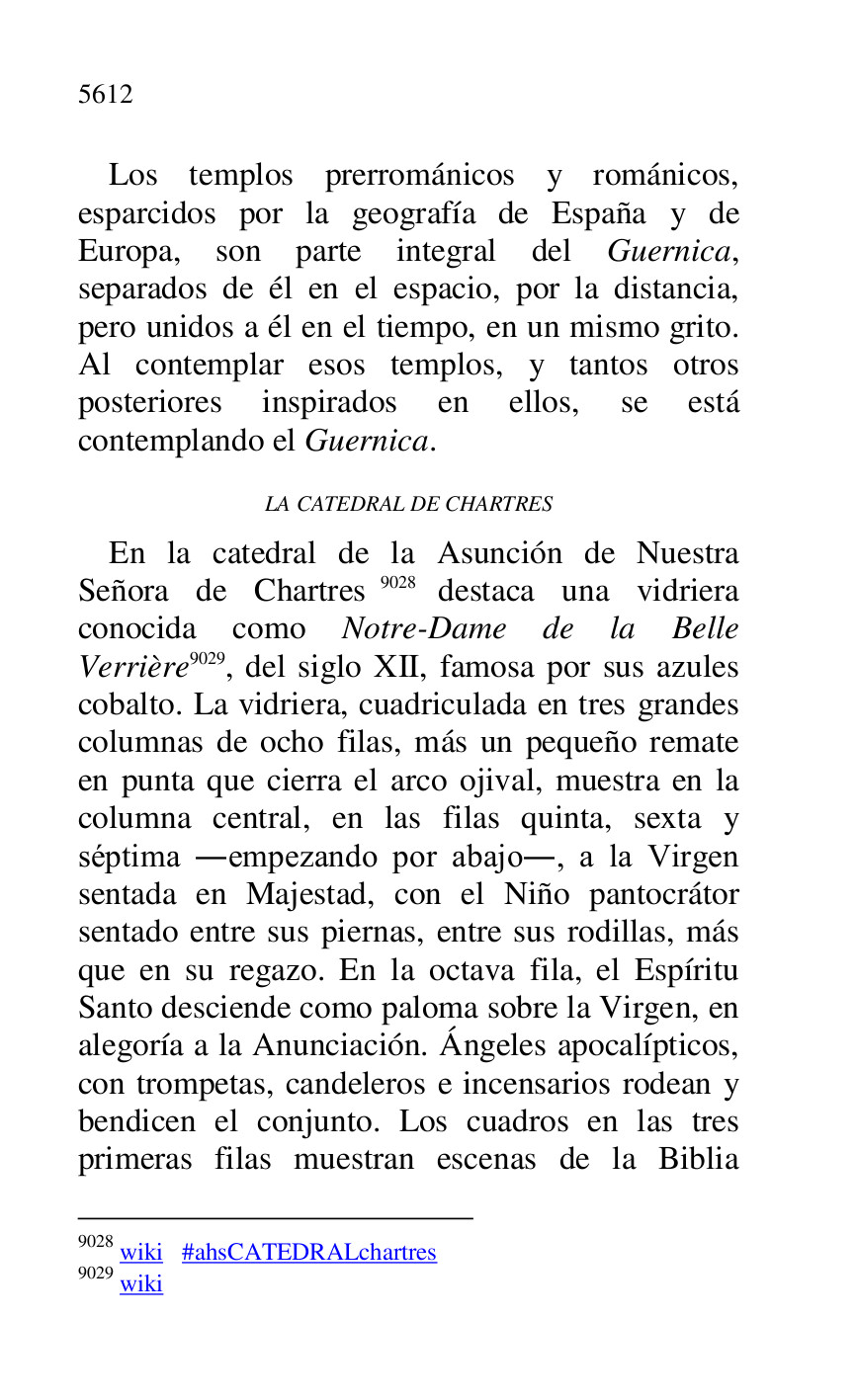 
Los templos prerrománicos y románicos, 
esparcidos por la geografía de España y de 
Europa, son parte integral del Guernica, 
separados de él en el espacio, por la distancia, 
pero unidos a él en el tiempo, en un mismo grito. 
Al contemplar esos templos, y tantos otros 
posteriores inspirados en ellos, se está 
contemplando el Guernica. 

LA CATEDRAL DE CHARTRES 

En la catedral de la Asunción de Nuestra 
Señora de Chartres 9028 destaca una vidriera 
conocida como Notre-Dame de la Belle 
Verrière 9029, del siglo XII, famosa por sus azules 
cobalto. La vidriera, cuadriculada en tres grandes 
columnas de ocho filas, más un pequeño remate 
en punta que cierra el arco ojival, muestra en la 
columna central, en las filas quinta, sexta y 
séptima .empezando por abajo., a la Virgen 
sentada en Majestad, con el Niño pantocrátor 
sentado entre sus piernas, entre sus rodillas, más 
que en su regazo. En la octava fila, el Espíritu 
Santo desciende como paloma sobre la Virgen, en 
alegoría a la Anunciación. Ángeles apocalípticos, 
con trompetas, candeleros e incensarios rodean y 
bendicen el conjunto. Los cuadros en las tres 
primeras filas muestran escenas de la Biblia 

9028 wiki #ahsCATEDRALchartres 

9029 wiki 


