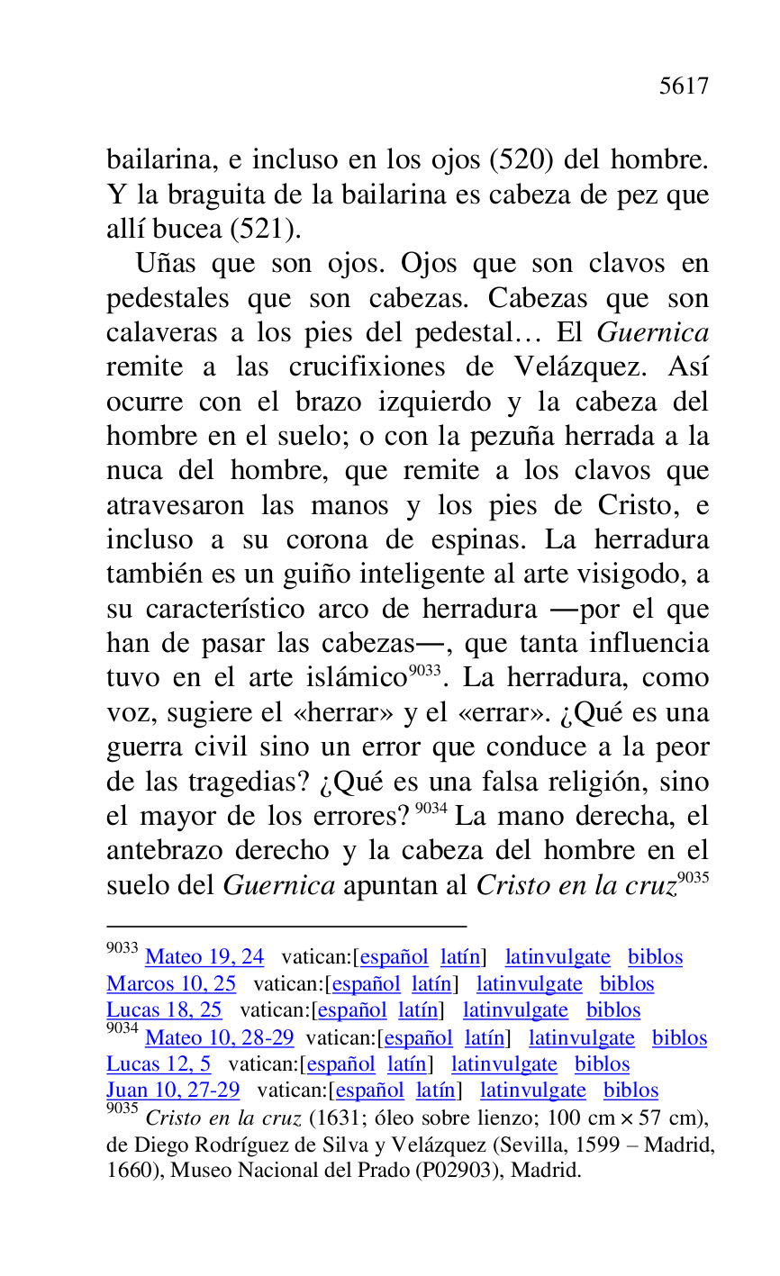 
bailarina, e incluso en los ojos (520) del hombre. 
Y la braguita de la bailarina es cabeza de pez que 
allí bucea (521). 

Uñas que son ojos. Ojos que son clavos en 
pedestales que son cabezas. Cabezas que son 
calaveras a los pies del pedestal… El Guernica 
remite a las crucifixiones de Velázquez. Así 
ocurre con el brazo izquierdo y la cabeza del 
hombre en el suelo; o con la pezuña herrada a la 
nuca del hombre, que remite a los clavos que 
atravesaron las manos y los pies de Cristo, e 
incluso a su corona de espinas. La herradura 
también es un guiño inteligente al arte visigodo, a 
su característico arco de herradura .por el que 
han de pasar las cabezas., que tanta influencia 
tuvo en el arte islámico 9033. La herradura, como 
voz, sugiere el «herrar» y el «errar». ¿Qué es una 
guerra civil sino un error que conduce a la peor 
de las tragedias? ¿Qué es una falsa religión, sino 
el mayor de los errores? 9034 La mano derecha, el 
antebrazo derecho y la cabeza del hombre en el 
suelo del Guernica apuntan al Cristo en la cruz 9035 

9033 Mateo 19, 24 vatican:[español latín] latinvulgate biblos 

Marcos 10, 25 vatican:[español latín] latinvulgate biblos 

Lucas 18, 25 vatican:[español latín] latinvulgate biblos 

9034 Mateo 10, 28-29 vatican:[español latín] latinvulgate biblos 

Lucas 12, 5 vatican:[español latín] latinvulgate biblos 

Juan 10, 27-29 vatican:[español latín] latinvulgate biblos 

9035 Cristo en la cruz (1631; óleo sobre lienzo; 100 cm × 57 cm), 
de Diego Rodríguez de Silva y Velázquez (Sevilla, 1599 R Madrid, 
1660), Museo Nacional del Prado (P02903), Madrid. 

