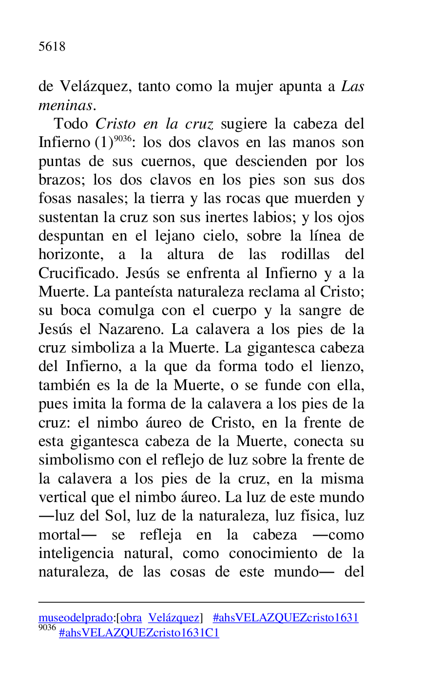 
museodelprado:[obra Velázquez] #ahsVELAZQUEZcristo1631 
9036 #ahsVELAZQUEZcristo1631C1 
de Velázquez, tanto como la mujer apunta a Las 
meninas. 

Todo Cristo en la cruz sugiere la cabeza del 
Infierno (1) 9036: los dos clavos en las manos son 
puntas de sus cuernos, que descienden por los 
brazos; los dos clavos en los pies son sus dos 
fosas nasales; la tierra y las rocas que muerden y 
sustentan la cruz son sus inertes labios; y los ojos 
despuntan en el lejano cielo, sobre la línea de 
horizonte, a la altura de las rodillas del 
Crucificado. Jesús se enfrenta al Infierno y a la 
Muerte. La panteísta naturaleza reclama al Cristo; 
su boca comulga con el cuerpo y la sangre de 
Jesús el Nazareno. La calavera a los pies de la 
cruz simboliza a la Muerte. La gigantesca cabeza 
del Infierno, a la que da forma todo el lienzo, 
también es la de la Muerte, o se funde con ella, 
pues imita la forma de la calavera a los pies de la 
cruz: el nimbo áureo de Cristo, en la frente de 
esta gigantesca cabeza de la Muerte, conecta su 
simbolismo con el reflejo de luz sobre la frente de 
la calavera a los pies de la cruz, en la misma 
vertical que el nimbo áureo. La luz de este mundo 
.luz del Sol, luz de la naturaleza, luz física, luz 
mortal. se refleja en la cabeza .como 
inteligencia natural, como conocimiento de la 
naturaleza, de las cosas de este mundo. del 



