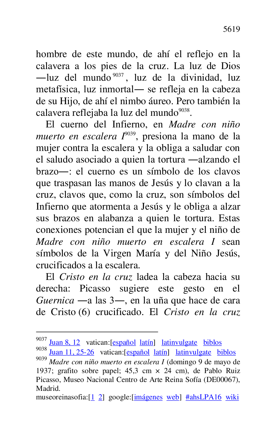 
hombre de este mundo, de ahí el reflejo en la 
calavera a los pies de la cruz. La luz de Dios 
.luz del mundo 9037, luz de la divinidad, luz 
metafísica, luz inmortal. se refleja en la cabeza 
de su Hijo, de ahí el nimbo áureo. Pero también la 
calavera reflejaba la luz del mundo 9038. 

9037 Juan 8, 12 vatican:[español latín] latinvulgate biblos 

9038 Juan 11, 25-26 vatican:[español latín] latinvulgate biblos 

9039 Madre con niño muerto en escalera I (domingo 9 de mayo de 
1937; grafito sobre papel; 45,3 cm × 24 cm), de Pablo Ruiz 
Picasso, Museo Nacional Centro de Arte Reina Sofía (DE00067), Madrid. 

museoreinasofia:[1 2] google:[imágenes web] #ahsLPA16 wiki 
El cuerno del Infierno, en Madre con niño 
muerto en escalera I 9039, presiona la mano de la 
mujer contra la escalera y la obliga a saludar con 
el saludo asociado a quien la tortura .alzando el 
brazo.: el cuerno es un símbolo de los clavos 
que traspasan las manos de Jesús y lo clavan a la 
cruz, clavos que, como la cruz, son símbolos del 
Infierno que atormenta a Jesús y le obliga a alzar 
sus brazos en alabanza a quien le tortura. Estas 
conexiones potencian el que la mujer y el niño de 
Madre con niño muerto en escalera I sean 
símbolos de la Virgen María y del Niño Jesús, 
crucificados a la escalera. 

El Cristo en la cruz ladea la cabeza hacia su 
derecha: Picasso sugiere este gesto en el 
Guernica .a las 3., en la uña que hace de cara 
de Cristo (6) crucificado. El Cristo en la cruz 


