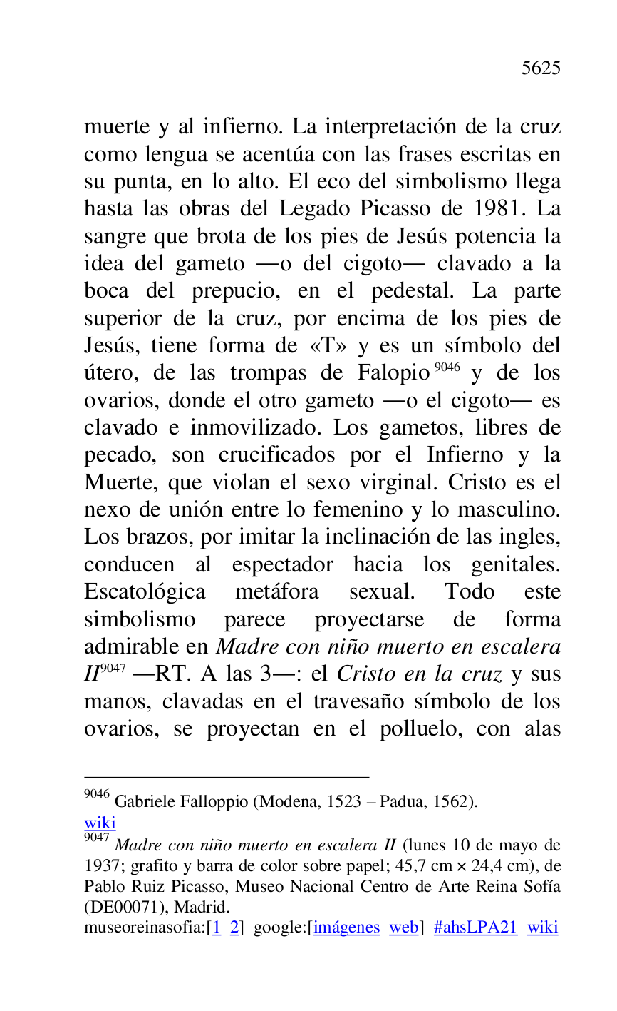 
muerte y al infierno. La interpretación de la cruz 
como lengua se acentúa con las frases escritas en 
su punta, en lo alto. El eco del simbolismo llega 
hasta las obras del Legado Picasso de 1981. La 
sangre que brota de los pies de Jesús potencia la 
idea del gameto .o del cigoto. clavado a la 
boca del prepucio, en el pedestal. La parte 
superior de la cruz, por encima de los pies de 
Jesús, tiene forma de «T» y es un símbolo del 
útero, de las trompas de Falopio 9046 y de los 
ovarios, donde el otro gameto .o el cigoto. es 
clavado e inmovilizado. Los gametos, libres de 
pecado, son crucificados por el Infierno y la 
Muerte, que violan el sexo virginal. Cristo es el 
nexo de unión entre lo femenino y lo masculino. 
Los brazos, por imitar la inclinación de las ingles, 
conducen al espectador hacia los genitales. 
Escatológica metáfora sexual. Todo este 
simbolismo parece proyectarse de forma 
admirable en Madre con niño muerto en escalera 
II 9047 .RT. A las 3.: el Cristo en la cruz y sus 
manos, clavadas en el travesaño símbolo de los 
ovarios, se proyectan en el polluelo, con alas 

9046 Gabriele Falloppio (Modena, 1523 R Padua, 1562). 

wiki 

9047 Madre con niño muerto en escalera II (lunes 10 de mayo de 
1937; grafito y barra de color sobre papel; 45,7 cm × 24,4 cm), de 
Pablo Ruiz Picasso, Museo Nacional Centro de Arte Reina Sofía 
(DE00071), Madrid. 
museoreinasofia:[1 2] google:[imágenes web] #ahsLPA21 wiki 

