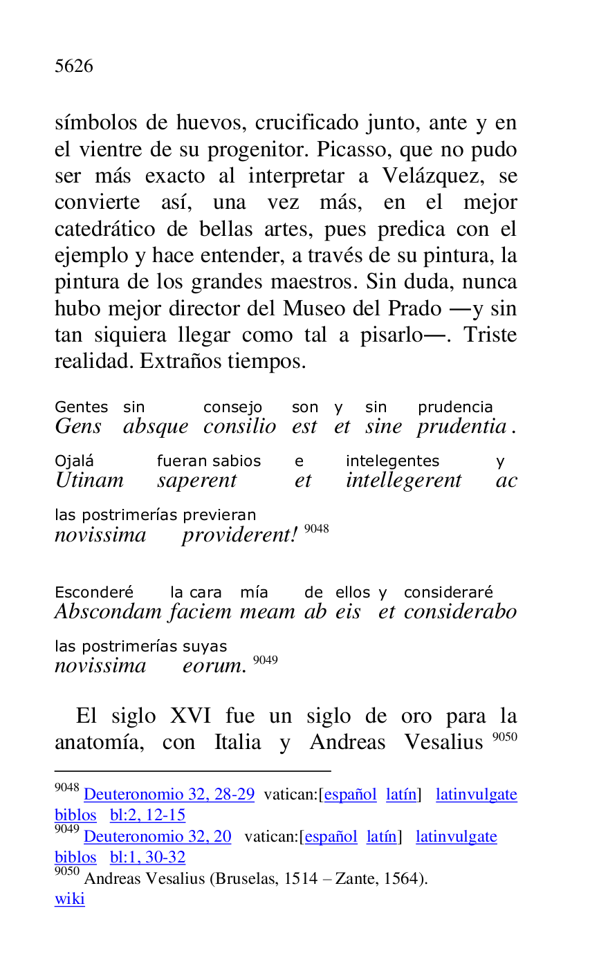 
símbolos de huevos, crucificado junto, ante y en 
el vientre de su progenitor. Picasso, que no pudo 
ser más exacto al interpretar a Velázquez, se 
convierte así, una vez más, en el mejor 
catedrático de bellas artes, pues predica con el 
ejemplo y hace entender, a través de su pintura, la 
pintura de los grandes maestros. Sin duda, nunca 
hubo mejor director del Museo del Prado .y sin 
tan siquiera llegar como tal a pisarlo.. Triste 
realidad. Extraños tiempos. 

GensGentes 
absquesin 
consilioconsejo 
estson 
ety 
sinesin 
prudentiaprudencia. 
UtinamOjalá 
saperentfueran sabios 
ete 
intellegerentintelegentes 
acy 
novissimalas postrimerías 
providerentprevieran! 9048 

9048 Deuteronomio 32, 28-29 vatican:[español latín] latinvulgate 
biblos bl:2, 12-15 

9049 Deuteronomio 32, 20 vatican:[español latín] latinvulgate 

biblos bl:1, 30-32 

9050 Andreas Vesalius (Bruselas, 1514 R Zante, 1564). 

wiki 

AbscondamEsconderé 
faciemla cara 
meammía 
abde 
eisellos 
ety 
consideraboconsideraré 
novissimalas postrimerías 
eorumsuyas. 9049 

El siglo XVI fue un siglo de oro para la 
anatomía, con Italia y Andreas Vesalius 9050 


