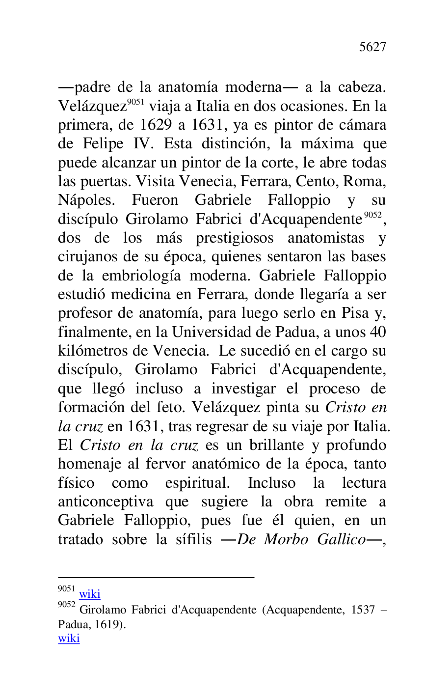
.padre de la anatomía moderna. a la cabeza. 
Velázquez 9051 viaja a Italia en dos ocasiones. En la 
primera, de 1629 a 1631, ya es pintor de cámara 
de Felipe IV. Esta distinción, la máxima que 
puede alcanzar un pintor de la corte, le abre todas 
las puertas. Visita Venecia, Ferrara, Cento, Roma, 
Nápoles. Fueron Gabriele Falloppio y su 
discípulo Girolamo Fabrici d'Acquapendente 9052, 
dos de los más prestigiosos anatomistas y 
cirujanos de su época, quienes sentaron las bases 
de la embriología moderna. Gabriele Falloppio 
estudió medicina en Ferrara, donde llegaría a ser 
profesor de anatomía, para luego serlo en Pisa y, 
finalmente, en la Universidad de Padua, a unos 40 
kilómetros de Venecia. Le sucedió en el cargo su 
discípulo, Girolamo Fabrici d'Acquapendente, 
que llegó incluso a investigar el proceso de 
formación del feto. Velázquez pinta su Cristo en 
la cruz en 1631, tras regresar de su viaje por Italia. 
El Cristo en la cruz es un brillante y profundo 
homenaje al fervor anatómico de la época, tanto 
físico como espiritual. Incluso la lectura 
anticonceptiva que sugiere la obra remite a 
Gabriele Falloppio, pues fue él quien, en un 
tratado sobre la sífilis .De Morbo Gallico., 

9051 wiki 

9052 Girolamo Fabrici d'Acquapendente (Acquapendente, 1537 R 
Padua, 1619). 

wiki 


