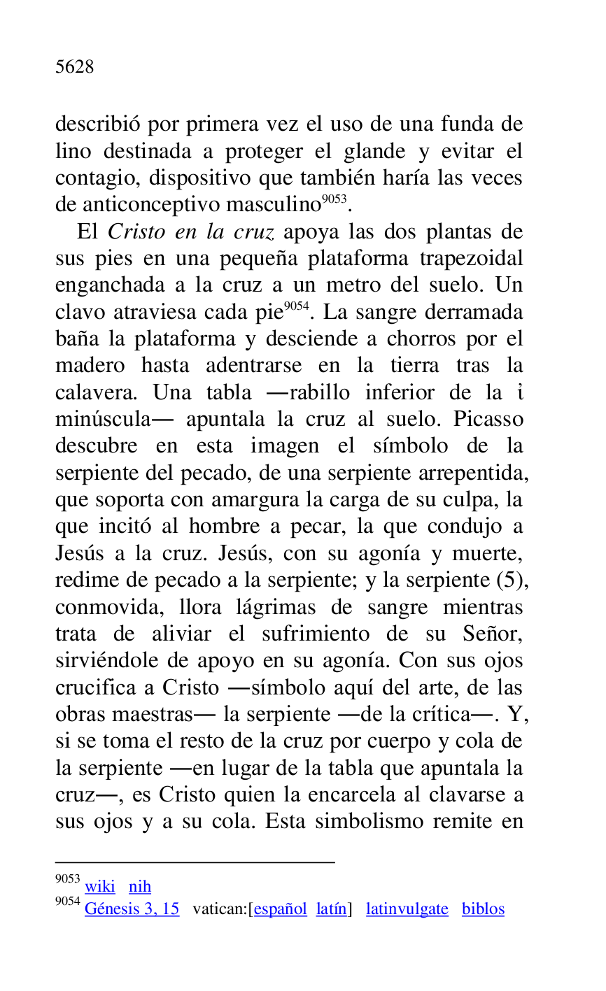 
describió por primera vez el uso de una funda de 
lino destinada a proteger el glande y evitar el 
contagio, dispositivo que también haría las veces 
de anticonceptivo masculino 9053. 

9053 wiki nih 

9054 Génesis 3, 15 vatican:[español latín] latinvulgate biblos 

El Cristo en la cruz apoya las dos plantas de 
sus pies en una pequeña plataforma trapezoidal 
enganchada a la cruz a un metro del suelo. Un 
clavo atraviesa cada pie 9054. La sangre derramada 
baña la plataforma y desciende a chorros por el 
madero hasta adentrarse en la tierra tras la 
calavera. Una tabla .rabillo inferior de la . 
minúscula. apuntala la cruz al suelo. Picasso 
descubre en esta imagen el símbolo de la 
serpiente del pecado, de una serpiente arrepentida, 
que soporta con amargura la carga de su culpa, la 
que incitó al hombre a pecar, la que condujo a 
Jesús a la cruz. Jesús, con su agonía y muerte, 
redime de pecado a la serpiente; y la serpiente (5), 
conmovida, llora lágrimas de sangre mientras 
trata de aliviar el sufrimiento de su Señor, 
sirviéndole de apoyo en su agonía. Con sus ojos 
crucifica a Cristo .símbolo aquí del arte, de las 
obras maestras. la serpiente .de la crítica.. Y, 
si se toma el resto de la cruz por cuerpo y cola de 
la serpiente .en lugar de la tabla que apuntala la 
cruz., es Cristo quien la encarcela al clavarse a 
sus ojos y a su cola. Esta simbolismo remite en 


