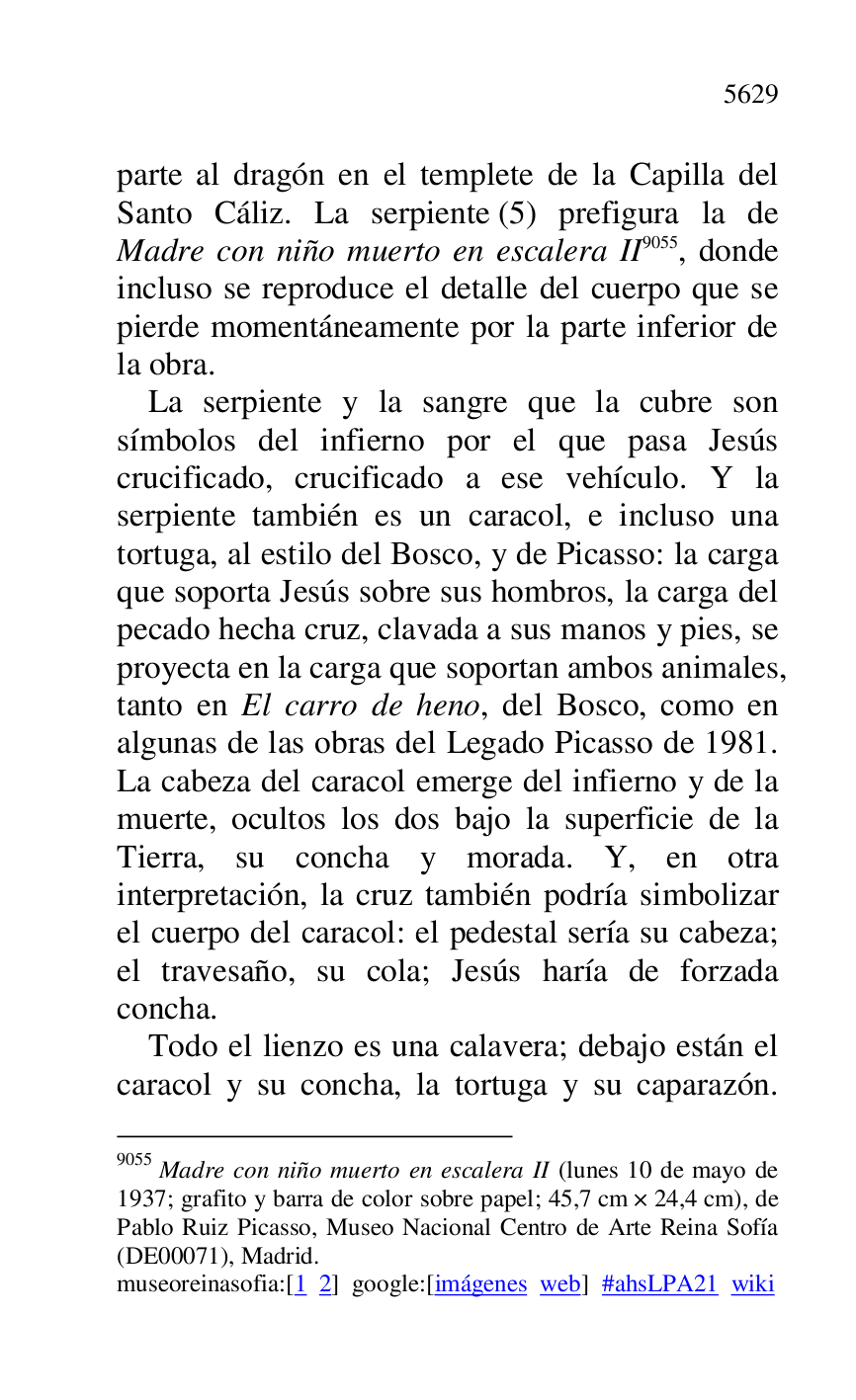 
parte al dragón en el templete de la Capilla del 
Santo Cáliz. La serpiente (5) prefigura la de 
Madre con niño muerto en escalera II 9055, donde 
incluso se reproduce el detalle del cuerpo que se 
pierde momentáneamente por la parte inferior de 
la obra. 

9055 Madre con niño muerto en escalera II (lunes 10 de mayo de 
1937; grafito y barra de color sobre papel; 45,7 cm × 24,4 cm), de 
Pablo Ruiz Picasso, Museo Nacional Centro de Arte Reina Sofía 
(DE00071), Madrid. 
museoreinasofia:[1 2] google:[imágenes web] #ahsLPA21 wiki 
La serpiente y la sangre que la cubre son 
símbolos del infierno por el que pasa Jesús 
crucificado, crucificado a ese vehículo. Y la 
serpiente también es un caracol, e incluso una 
tortuga, al estilo del Bosco, y de Picasso: la carga 
que soporta Jesús sobre sus hombros, la carga del 
pecado hecha cruz, clavada a sus manos y pies, se 
proyecta en la carga que soportan ambos animales, 
tanto en El carro de heno, del Bosco, como en 
algunas de las obras del Legado Picasso de 1981. 
La cabeza del caracol emerge del infierno y de la 
muerte, ocultos los dos bajo la superficie de la 
Tierra, su concha y morada. Y, en otra 
interpretación, la cruz también podría simbolizar 
el cuerpo del caracol: el pedestal sería su cabeza; 
el travesaño, su cola; Jesús haría de forzada 
concha. 

Todo el lienzo es una calavera; debajo están el 
caracol y su concha, la tortuga y su caparazón. 


