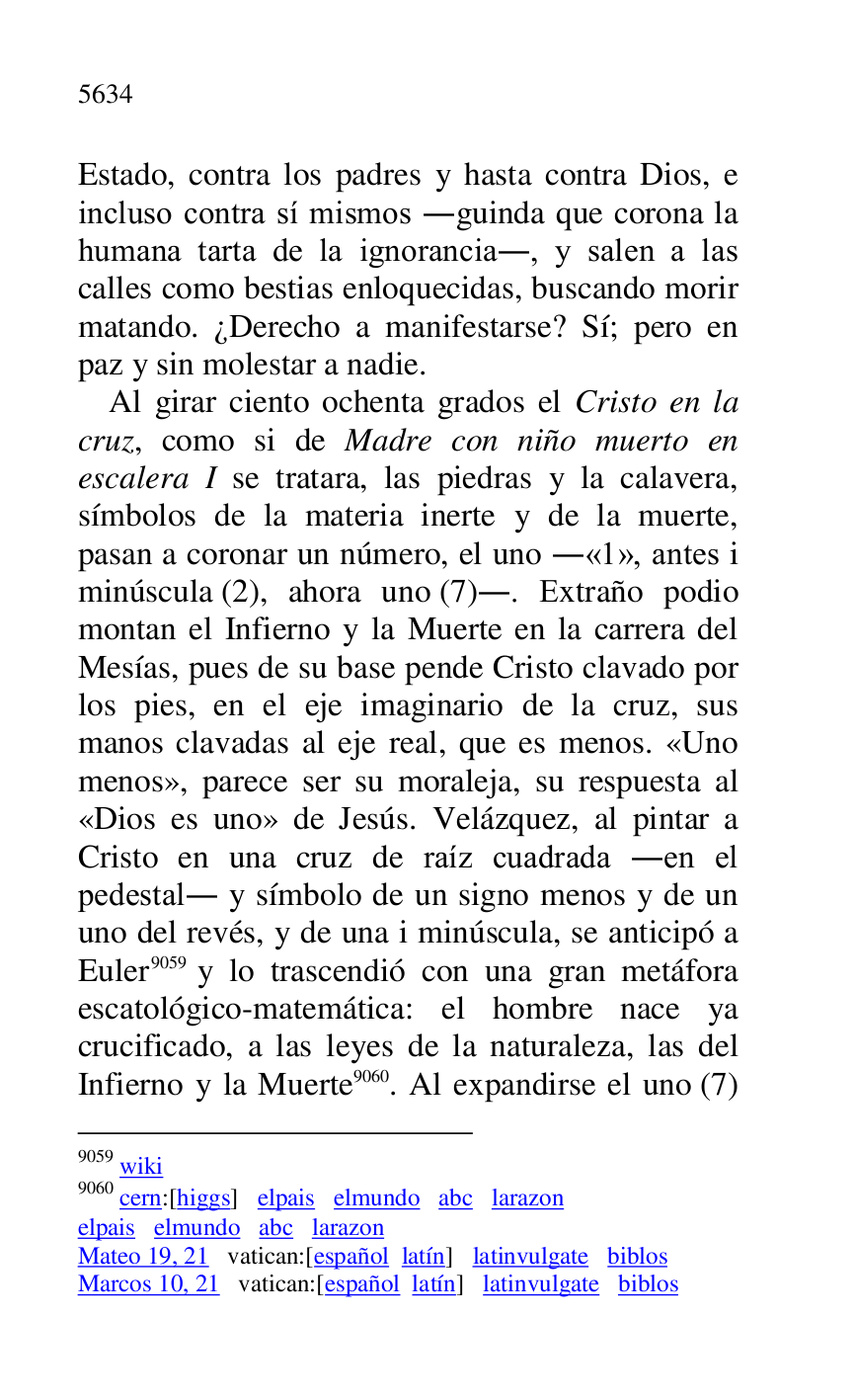 
Estado, contra los padres y hasta contra Dios, e 
incluso contra sí mismos .guinda que corona la 
humana tarta de la ignorancia., y salen a las 
calles como bestias enloquecidas, buscando morir 
matando. ¿Derecho a manifestarse? Sí; pero en 
paz y sin molestar a nadie. 

Al girar ciento ochenta grados el Cristo en la 
cruz, como si de Madre con niño muerto en 
escalera I se tratara, las piedras y la calavera, 
símbolos de la materia inerte y de la muerte, 
pasan a coronar un número, el uno .«1», antes i minúscula (2), ahora uno (7).. Extraño podio 
montan el Infierno y la Muerte en la carrera del 
Mesías, pues de su base pende Cristo clavado por 
los pies, en el eje imaginario de la cruz, sus 
manos clavadas al eje real, que es menos. «Uno 
menos», parece ser su moraleja, su respuesta al 
«Dios es uno» de Jesús. Velázquez, al pintar a 
Cristo en una cruz de raíz cuadrada .en el 
pedestal. y símbolo de un signo menos y de un 
uno del revés, y de una i minúscula, se anticipó a 
Euler 9059 y lo trascendió con una gran metáfora 
escatológico-matemática: el hombre nace ya 
crucificado, a las leyes de la naturaleza, las del 
Infierno y la Muerte 9060. Al expandirse el uno (7) 

9059 wiki 

9060 cern:[higgs] elpais elmundo abc larazon 

elpais elmundo abc larazon 

Mateo 19, 21 vatican:[español latín] latinvulgate biblos 

Marcos 10, 21 vatican:[español latín] latinvulgate biblos 


