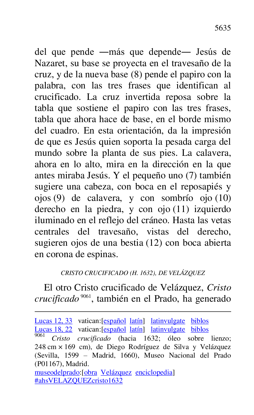 
Lucas 12, 33 vatican:[español latín] latinvulgate biblos 

Lucas 18, 22 vatican:[español latín] latinvulgate biblos 

9061 Cristo crucificado (hacia 1632; óleo sobre lienzo; 
248 cm × 169 cm), de Diego Rodríguez de Silva y Velázquez 
(Sevilla, 1599 R Madrid, 1660), Museo Nacional del Prado 
(P01167), Madrid. 
museodelprado:[obra Velázquez enciclopedia] 

#ahsVELAZQUEZcristo1632 
del que pende .más que depende. Jesús de 
Nazaret, su base se proyecta en el travesaño de la 
cruz, y de la nueva base (8) pende el papiro con la 
palabra, con las tres frases que identifican al 
crucificado. La cruz invertida reposa sobre la 
tabla que sostiene el papiro con las tres frases, 
tabla que ahora hace de base, en el borde mismo 
del cuadro. En esta orientación, da la impresión 
de que es Jesús quien soporta la pesada carga del 
mundo sobre la planta de sus pies. La calavera, 
ahora en lo alto, mira en la dirección en la que 
antes miraba Jesús. Y el pequeño uno (7) también 
sugiere una cabeza, con boca en el reposapiés y 
ojos (9) de calavera, y con sombrío ojo (10) 
derecho en la piedra, y con ojo (11) izquierdo 
iluminado en el reflejo del cráneo. Hasta las vetas 
centrales del travesaño, vistas del derecho, 
sugieren ojos de una bestia (12) con boca abierta 
en corona de espinas. 

CRISTO CRUCIFICADO (H. 1632), DE VELÁZQUEZ 

El otro Cristo crucificado de Velázquez, Cristo 
crucificado 9061, también en el Prado, ha generado 


