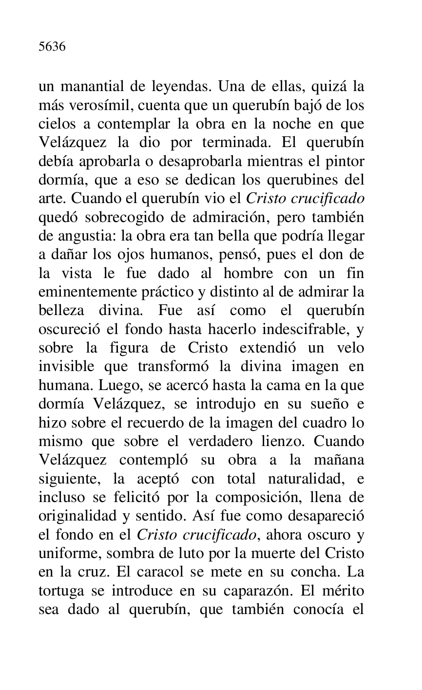 
un manantial de leyendas. Una de ellas, quizá la 
más verosímil, cuenta que un querubín bajó de los 
cielos a contemplar la obra en la noche en que 
Velázquez la dio por terminada. El querubín 
debía aprobarla o desaprobarla mientras el pintor 
dormía, que a eso se dedican los querubines del 
arte. Cuando el querubín vio el Cristo crucificado 
quedó sobrecogido de admiración, pero también 
de angustia: la obra era tan bella que podría llegar 
a dañar los ojos humanos, pensó, pues el don de 
la vista le fue dado al hombre con un fin 
eminentemente práctico y distinto al de admirar la 
belleza divina. Fue así como el querubín 
oscureció el fondo hasta hacerlo indescifrable, y 
sobre la figura de Cristo extendió un velo 
invisible que transformó la divina imagen en 
humana. Luego, se acercó hasta la cama en la que 
dormía Velázquez, se introdujo en su sueño e 
hizo sobre el recuerdo de la imagen del cuadro lo 
mismo que sobre el verdadero lienzo. Cuando 
Velázquez contempló su obra a la mañana 
siguiente, la aceptó con total naturalidad, e 
incluso se felicitó por la composición, llena de 
originalidad y sentido. Así fue como desapareció 
el fondo en el Cristo crucificado, ahora oscuro y 
uniforme, sombra de luto por la muerte del Cristo 
en la cruz. El caracol se mete en su concha. La 
tortuga se introduce en su caparazón. El mérito 
sea dado al querubín, que también conocía el 


