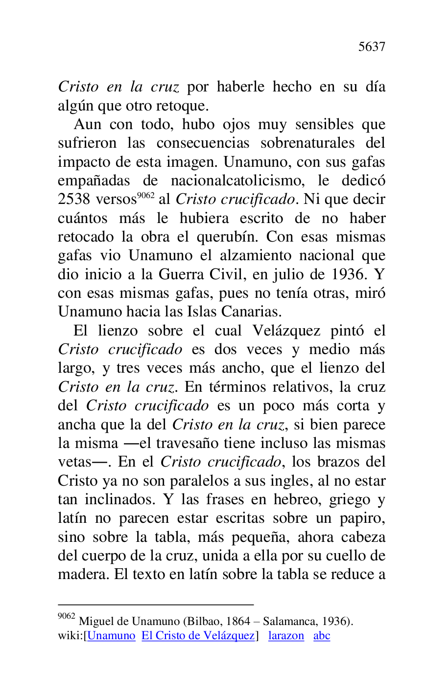 
Cristo en la cruz por haberle hecho en su día 
algún que otro retoque. 

Aun con todo, hubo ojos muy sensibles que 
sufrieron las consecuencias sobrenaturales del 
impacto de esta imagen. Unamuno, con sus gafas 
empañadas de nacionalcatolicismo, le dedicó 
2538 versos 9062 al Cristo crucificado. Ni que decir 
cuántos más le hubiera escrito de no haber 
retocado la obra el querubín. Con esas mismas 
gafas vio Unamuno el alzamiento nacional que 
dio inicio a la Guerra Civil, en julio de 1936. Y 
con esas mismas gafas, pues no tenía otras, miró 
Unamuno hacia las Islas Canarias. 

9062 Miguel de Unamuno (Bilbao, 1864 R Salamanca, 1936). 

wiki:[Unamuno El Cristo de Velázquez] larazon abc 

El lienzo sobre el cual Velázquez pintó el 
Cristo crucificado es dos veces y medio más 
largo, y tres veces más ancho, que el lienzo del 
Cristo en la cruz. En términos relativos, la cruz 
del Cristo crucificado es un poco más corta y 
ancha que la del Cristo en la cruz, si bien parece 
la misma .el travesaño tiene incluso las mismas 
vetas.. En el Cristo crucificado, los brazos del 
Cristo ya no son paralelos a sus ingles, al no estar 
tan inclinados. Y las frases en hebreo, griego y 
latín no parecen estar escritas sobre un papiro, 
sino sobre la tabla, más pequeña, ahora cabeza 
del cuerpo de la cruz, unida a ella por su cuello de 
madera. El texto en latín sobre la tabla se reduce a 



