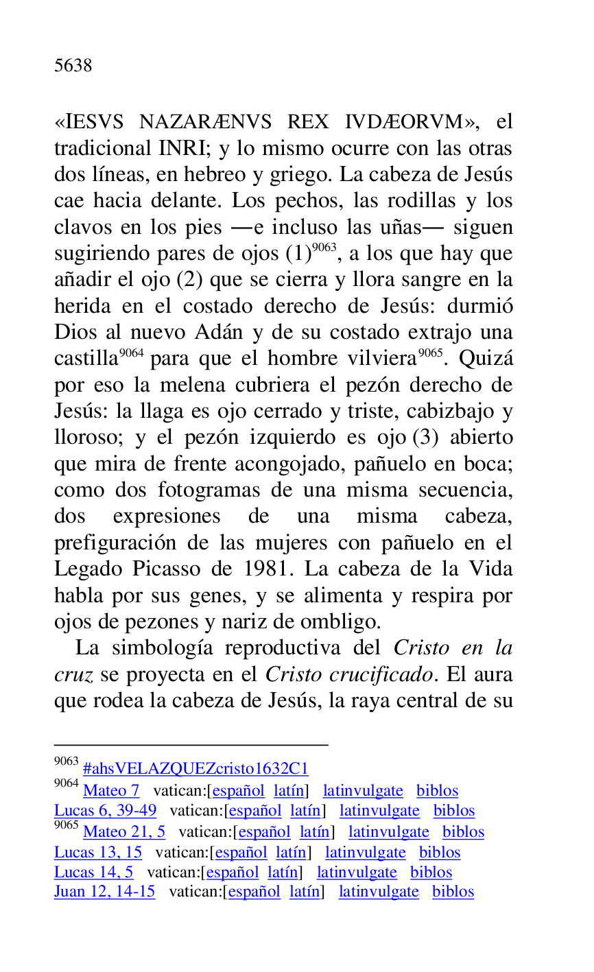 
«IESVS NAZARÆNVS REX IVDÆORVM», el 
tradicional INRI; y lo mismo ocurre con las otras 
dos líneas, en hebreo y griego. La cabeza de Jesús 
cae hacia delante. Los pechos, las rodillas y los 
clavos en los pies .e incluso las uñas. siguen 
sugiriendo pares de ojos (1) 9063, a los que hay que 
añadir el ojo (2) que se cierra y llora sangre en la 
herida en el costado derecho de Jesús: durmió 
Dios al nuevo Adán y de su costado extrajo una 
castilla 9064 para que el hombre vilviera 9065. Quizá 
por eso la melena cubriera el pezón derecho de 
Jesús: la llaga es ojo cerrado y triste, cabizbajo y 
lloroso; y el pezón izquierdo es ojo (3) abierto 
que mira de frente acongojado, pañuelo en boca; 
como dos fotogramas de una misma secuencia, 
dos expresiones de una misma cabeza, 
prefiguración de las mujeres con pañuelo en el 
Legado Picasso de 1981. La cabeza de la Vida 
habla por sus genes, y se alimenta y respira por 
ojos de pezones y nariz de ombligo. 

9063 #ahsVELAZQUEZcristo1632C1 
9064 Mateo 7 vatican:[español latín] latinvulgate biblos 

Lucas 6, 39-49 vatican:[español latín] latinvulgate biblos 

9065 Mateo 21, 5 vatican:[español latín] latinvulgate biblos 

Lucas 13, 15 vatican:[español latín] latinvulgate biblos 

Lucas 14, 5 vatican:[español latín] latinvulgate biblos 

Juan 12, 14-15 vatican:[español latín] latinvulgate biblos 

La simbología reproductiva del Cristo en la 
cruz se proyecta en el Cristo crucificado. El aura 
que rodea la cabeza de Jesús, la raya central de su 


