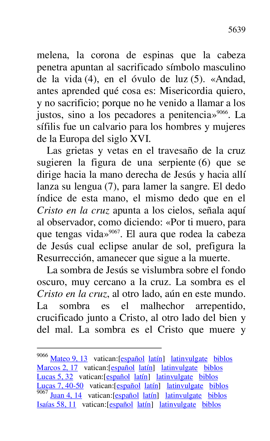 
melena, la corona de espinas que la cabeza 
penetra apuntan al sacrificado símbolo masculino 
de la vida (4), en el óvulo de luz (5). «Andad, 
antes aprended qué cosa es: Misericordia quiero, 
y no sacrificio; porque no he venido a llamar a los 
justos, sino a los pecadores a penitencia» 9066. La 
sífilis fue un calvario para los hombres y mujeres 
de la Europa del siglo XVI. 

9066 Mateo 9, 13 vatican:[español latín] latinvulgate biblos 

Marcos 2, 17 vatican:[español latín] latinvulgate biblos 

Lucas 5, 32 vatican:[español latín] latinvulgate biblos 

Lucas 7, 40-50 vatican:[español latín] latinvulgate biblos 

9067 Juan 4, 14 vatican:[español latín] latinvulgate biblos 

Isaías 58, 11 vatican:[español latín] latinvulgate biblos 

Las grietas y vetas en el travesaño de la cruz 
sugieren la figura de una serpiente (6) que se 
dirige hacia la mano derecha de Jesús y hacia allí 
lanza su lengua (7), para lamer la sangre. El dedo 
índice de esta mano, el mismo dedo que en el 
Cristo en la cruz apunta a los cielos, señala aquí 
al observador, como diciendo: «Por ti muero, para 
que tengas vida» 9067. El aura que rodea la cabeza 
de Jesús cual eclipse anular de sol, prefigura la 
Resurrección, amanecer que sigue a la muerte. 

La sombra de Jesús se vislumbra sobre el fondo 
oscuro, muy cercano a la cruz. La sombra es el 
Cristo en la cruz, al otro lado, aún en este mundo. 
La sombra es el malhechor arrepentido, 
crucificado junto a Cristo, al otro lado del bien y 
del mal. La sombra es el Cristo que muere y 


