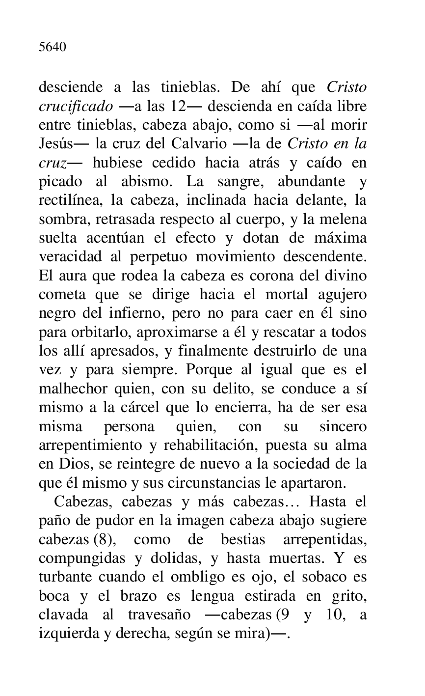 
desciende a las tinieblas. De ahí que Cristo 
crucificado .a las 12. descienda en caída libre 
entre tinieblas, cabeza abajo, como si .al morir 
Jesús. la cruz del Calvario .la de Cristo en la 
cruz. hubiese cedido hacia atrás y caído en 
picado al abismo. La sangre, abundante y 
rectilínea, la cabeza, inclinada hacia delante, la 
sombra, retrasada respecto al cuerpo, y la melena 
suelta acentúan el efecto y dotan de máxima 
veracidad al perpetuo movimiento descendente. 
El aura que rodea la cabeza es corona del divino 
cometa que se dirige hacia el mortal agujero 
negro del infierno, pero no para caer en él sino 
para orbitarlo, aproximarse a él y rescatar a todos 
los allí apresados, y finalmente destruirlo de una 
vez y para siempre. Porque al igual que es el 
malhechor quien, con su delito, se conduce a sí 
mismo a la cárcel que lo encierra, ha de ser esa 
misma persona quien, con su sincero 
arrepentimiento y rehabilitación, puesta su alma 
en Dios, se reintegre de nuevo a la sociedad de la 
que él mismo y sus circunstancias le apartaron. 

Cabezas, cabezas y más cabezas… Hasta el 
paño de pudor en la imagen cabeza abajo sugiere 
cabezas (8), como de bestias arrepentidas, 
compungidas y dolidas, y hasta muertas. Y es 
turbante cuando el ombligo es ojo, el sobaco es 
boca y el brazo es lengua estirada en grito, 
clavada al travesaño .cabezas (9 y 10, a 
izquierda y derecha, según se mira).. 



